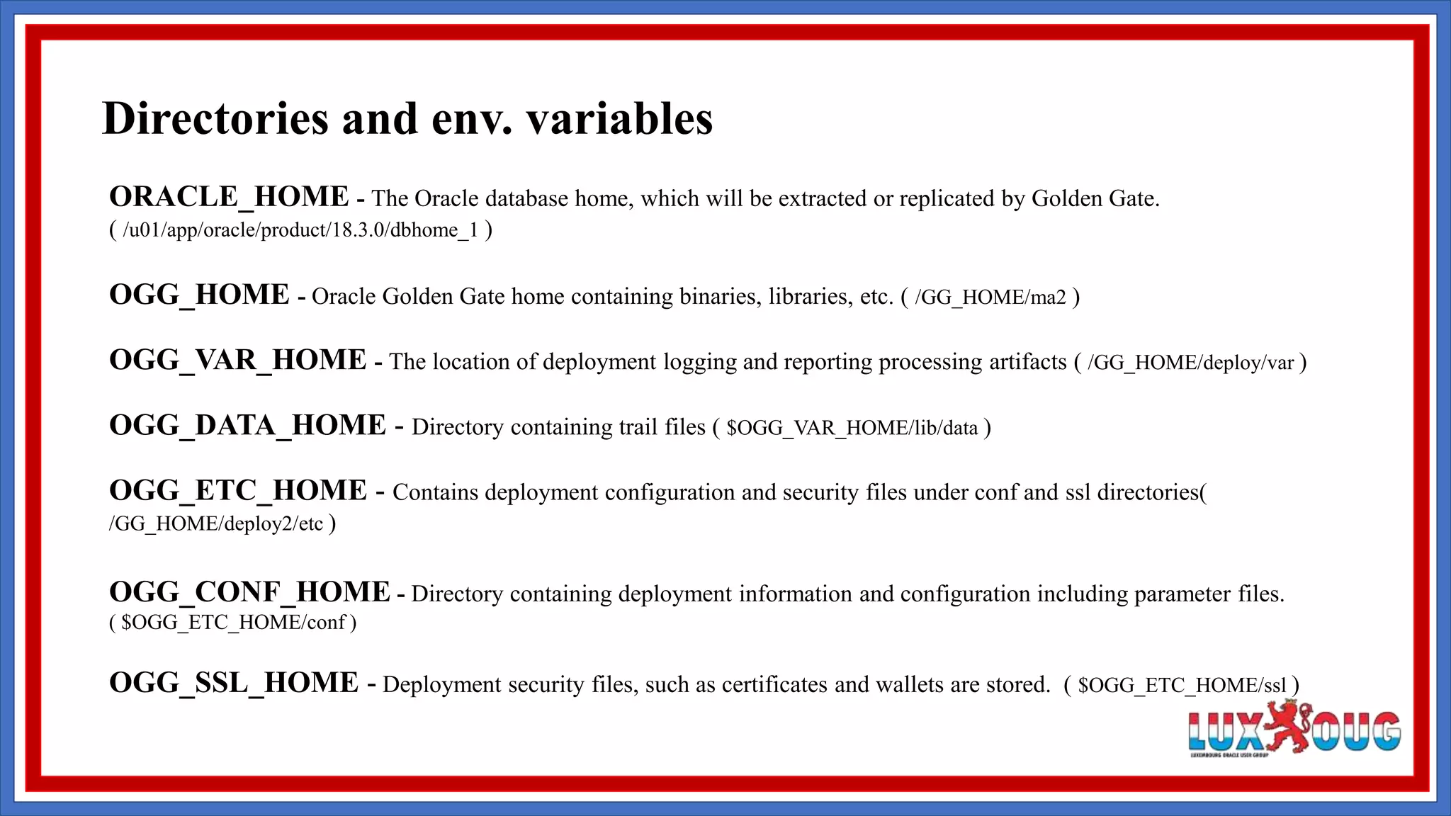 ORACLE_HOME - The Oracle database home, which will be extracted or replicated by Golden Gate. ( /u01/app/oracle/product/18.3.0/dbhome_1 ) OGG_HOME - Oracle Golden Gate home containing binaries, libraries, etc. ( /GG_HOME/ma2 ) OGG_VAR_HOME - The location of deployment logging and reporting processing artifacts ( /GG_HOME/deploy/var ) OGG_DATA_HOME - Directory containing trail files ( $OGG_VAR_HOME/lib/data ) OGG_ETC_HOME - Contains deployment configuration and security files under conf and ssl directories( /GG_HOME/deploy2/etc ) OGG_CONF_HOME - Directory containing deployment information and configuration including parameter files. ( $OGG_ETC_HOME/conf ) OGG_SSL_HOME - Deployment security files, such as certificates and wallets are stored. ( $OGG_ETC_HOME/ssl ) Directories and env. variables 