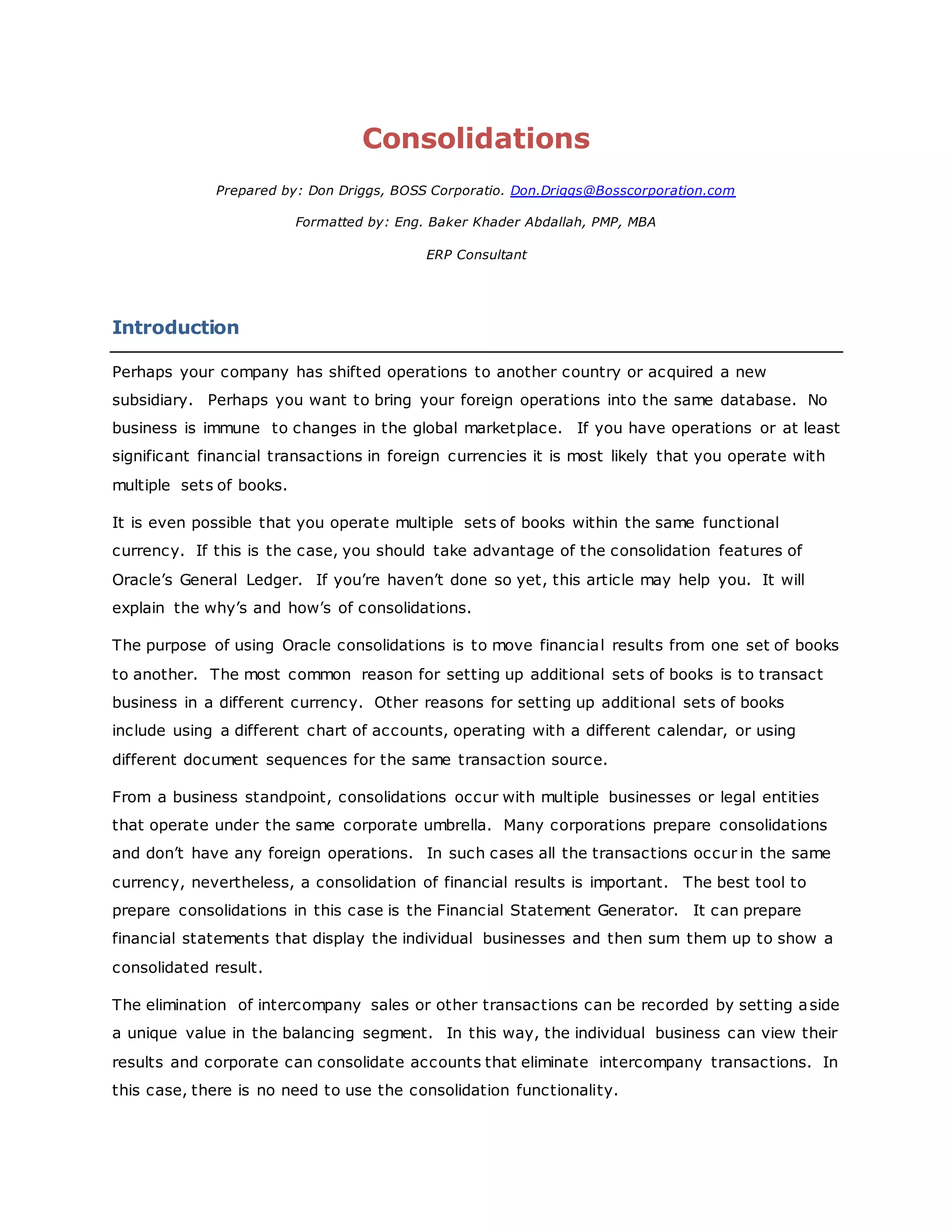 Consolidations
Prepared by: Don Driggs, BOSS Corporatio. Don.Driggs@Bosscorporation.com
Formatted by: Eng. Baker Khader Abdallah, PMP, MBA
ERP Consultant
Introduction
Perhaps your company has shifted operations to another country or acquired a new
subsidiary. Perhaps you want to bring your foreign operations into the same database. No
business is immune to changes in the global marketplace. If you have operations or at least
significant financial transactions in foreign currencies it is most likely that you operate with
multiple sets of books.
It is even possible that you operate multiple sets of books within the same functional
currency. If this is the case, you should take advantage of the consolidation features of
Oracle’s General Ledger. If you’re haven’t done so yet, this article may help you. It will
explain the why’s and how’s of consolidations.
The purpose of using Oracle consolidations is to move financial results from one set of books
to another. The most common reason for setting up additional sets of books is to transact
business in a different currency. Other reasons for setting up additional sets of books
include using a different chart of accounts, operating with a different calendar, or using
different document sequences for the same transaction source.
From a business standpoint, consolidations occur with multiple businesses or legal entities
that operate under the same corporate umbrella. Many corporations prepare consolidations
and don’t have any foreign operations. In such cases all the transactions occur in the same
currency, nevertheless, a consolidation of financial results is important. The best tool to
prepare consolidations in this case is the Financial Statement Generator. It can prepare
financial statements that display the individual businesses and then sum them up to show a
consolidated result.
The elimination of intercompany sales or other transactions can be recorded by setting aside
a unique value in the balancing segment. In this way, the individual business can view their
results and corporate can consolidate accounts that eliminate intercompany transactions. In
this case, there is no need to use the consolidation functionality.
 
