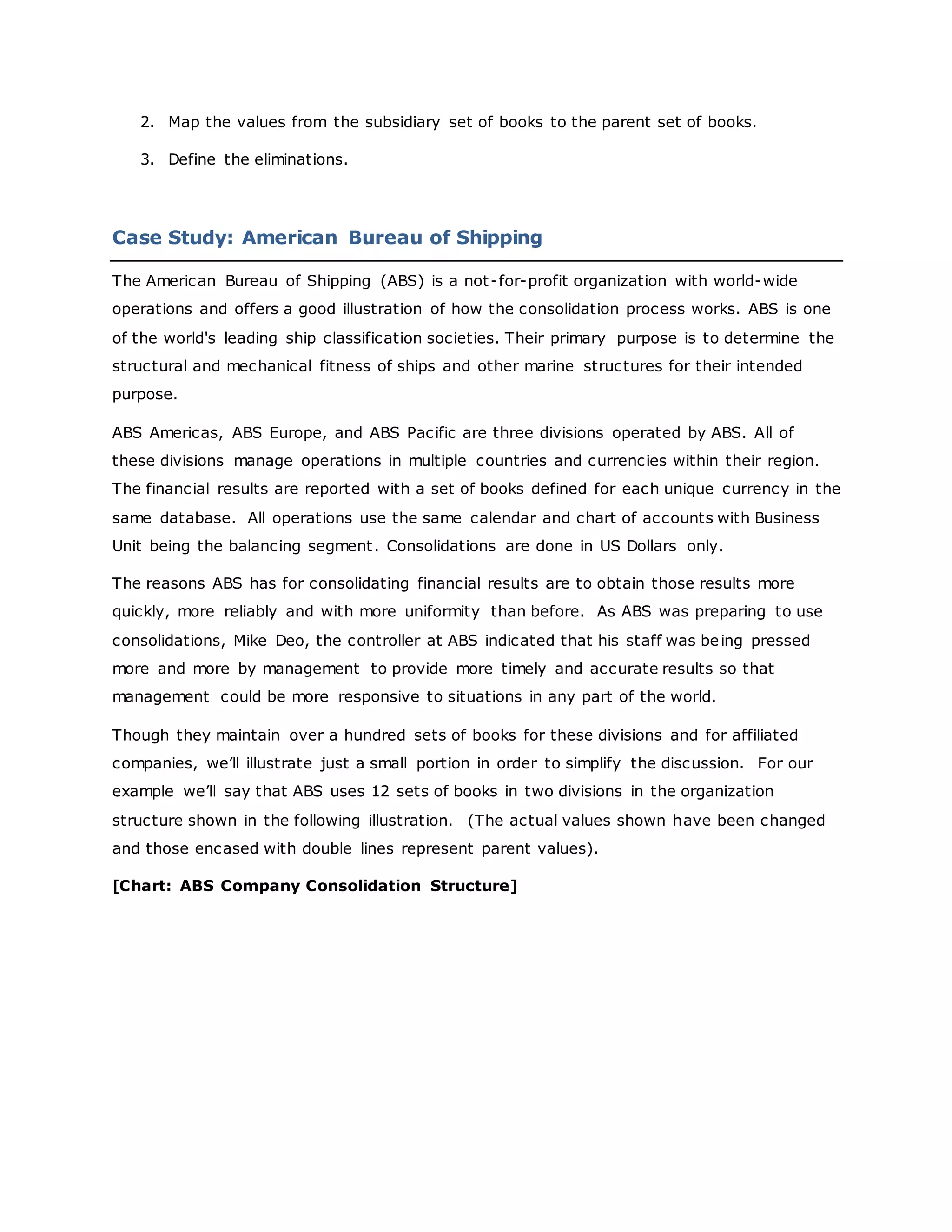 2. Map the values from the subsidiary set of books to the parent set of books.
3. Define the eliminations.
Case Study: American Bureau of Shipping
The American Bureau of Shipping (ABS) is a not-for-profit organization with world-wide
operations and offers a good illustration of how the consolidation process works. ABS is one
of the world's leading ship classification societies. Their primary purpose is to determine the
structural and mechanical fitness of ships and other marine structures for their intended
purpose.
ABS Americas, ABS Europe, and ABS Pacific are three divisions operated by ABS. All of
these divisions manage operations in multiple countries and currencies within their region.
The financial results are reported with a set of books defined for each unique currency in the
same database. All operations use the same calendar and chart of accounts with Business
Unit being the balancing segment. Consolidations are done in US Dollars only.
The reasons ABS has for consolidating financial results are to obtain those results more
quickly, more reliably and with more uniformity than before. As ABS was preparing to use
consolidations, Mike Deo, the controller at ABS indicated that his staff was being pressed
more and more by management to provide more timely and accurate results so that
management could be more responsive to situations in any part of the world.
Though they maintain over a hundred sets of books for these divisions and for affiliated
companies, we’ll illustrate just a small portion in order to simplify the discussion. For our
example we’ll say that ABS uses 12 sets of books in two divisions in the organization
structure shown in the following illustration. (The actual values shown have been changed
and those encased with double lines represent parent values).
[Chart: ABS Company Consolidation Structure]
 