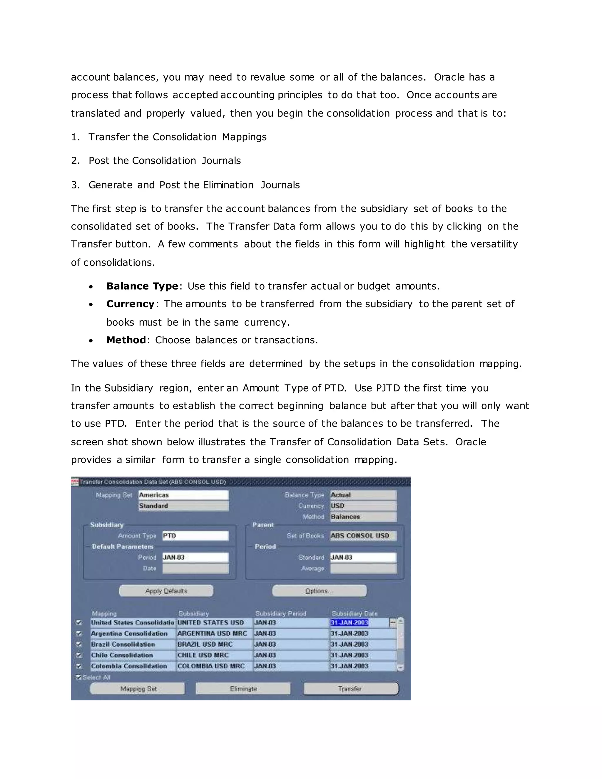 account balances, you may need to revalue some or all of the balances. Oracle has a
process that follows accepted accounting principles to do that too. Once accounts are
translated and properly valued, then you begin the consolidation process and that is to:
1. Transfer the Consolidation Mappings
2. Post the Consolidation Journals
3. Generate and Post the Elimination Journals
The first step is to transfer the account balances from the subsidiary set of books to the
consolidated set of books. The Transfer Data form allows you to do this by clicking on the
Transfer button. A few comments about the fields in this form will highlight the versatility
of consolidations.
 Balance Type: Use this field to transfer actual or budget amounts.
 Currency: The amounts to be transferred from the subsidiary to the parent set of
books must be in the same currency.
 Method: Choose balances or transactions.
The values of these three fields are determined by the setups in the consolidation mapping.
In the Subsidiary region, enter an Amount Type of PTD. Use PJTD the first time you
transfer amounts to establish the correct beginning balance but after that you will only want
to use PTD. Enter the period that is the source of the balances to be transferred. The
screen shot shown below illustrates the Transfer of Consolidation Data Sets. Oracle
provides a similar form to transfer a single consolidation mapping.
 