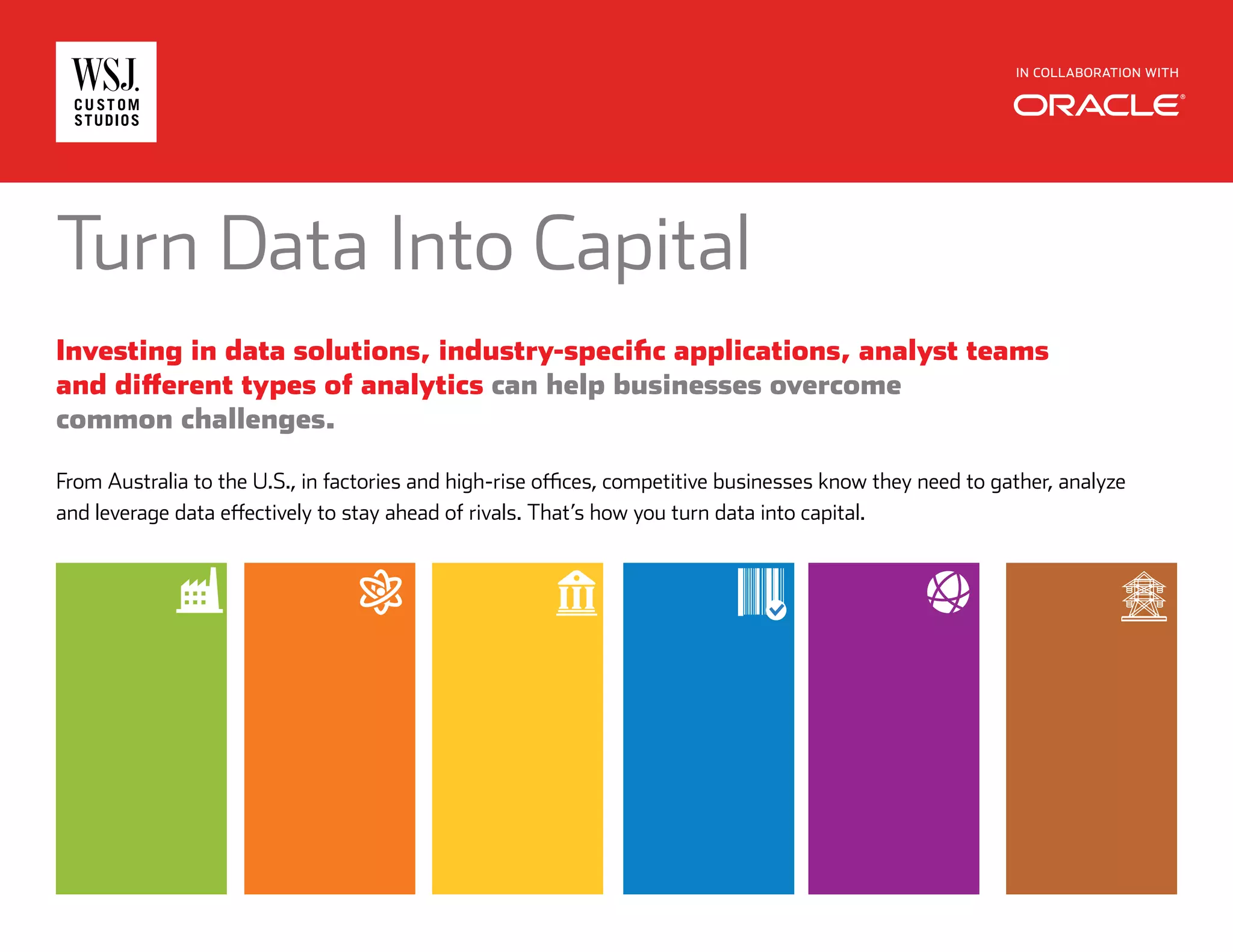 IN COLLABORATION WITH
Turn Data Into Capital
Investing in data solutions, industry-specific applications, analyst teams
and different types of analytics can help businesses overcome
common challenges.
From Australia to the U.S., in factories and high-rise offices, competitive businesses know they need to gather, analyze
and leverage data effectively to stay ahead of rivals. That’s how you turn data into capital.
 