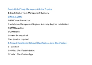 Oracle Global Trade Management Online Training
1. Oracle Global Trade Management Overview
gime, Jurisdiction)
2. Product Classification(Manual Classification , Auto Classification)
 
