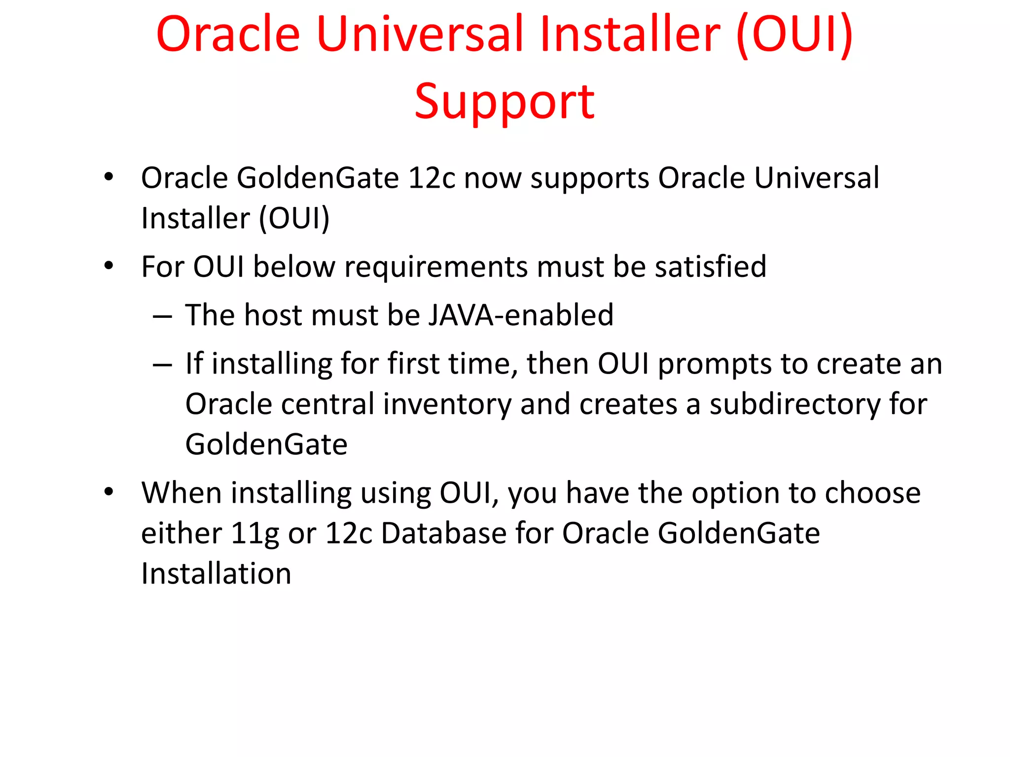 Oracle Universal Installer (OUI)
Support
• Oracle GoldenGate 12c now supports Oracle Universal
Installer (OUI)
• For OUI below requirements must be satisfied
– The host must be JAVA-enabled
– If installing for first time, then OUI prompts to create an
Oracle central inventory and creates a subdirectory for
GoldenGate
• When installing using OUI, you have the option to choose
either 11g or 12c Database for Oracle GoldenGate
Installation
 