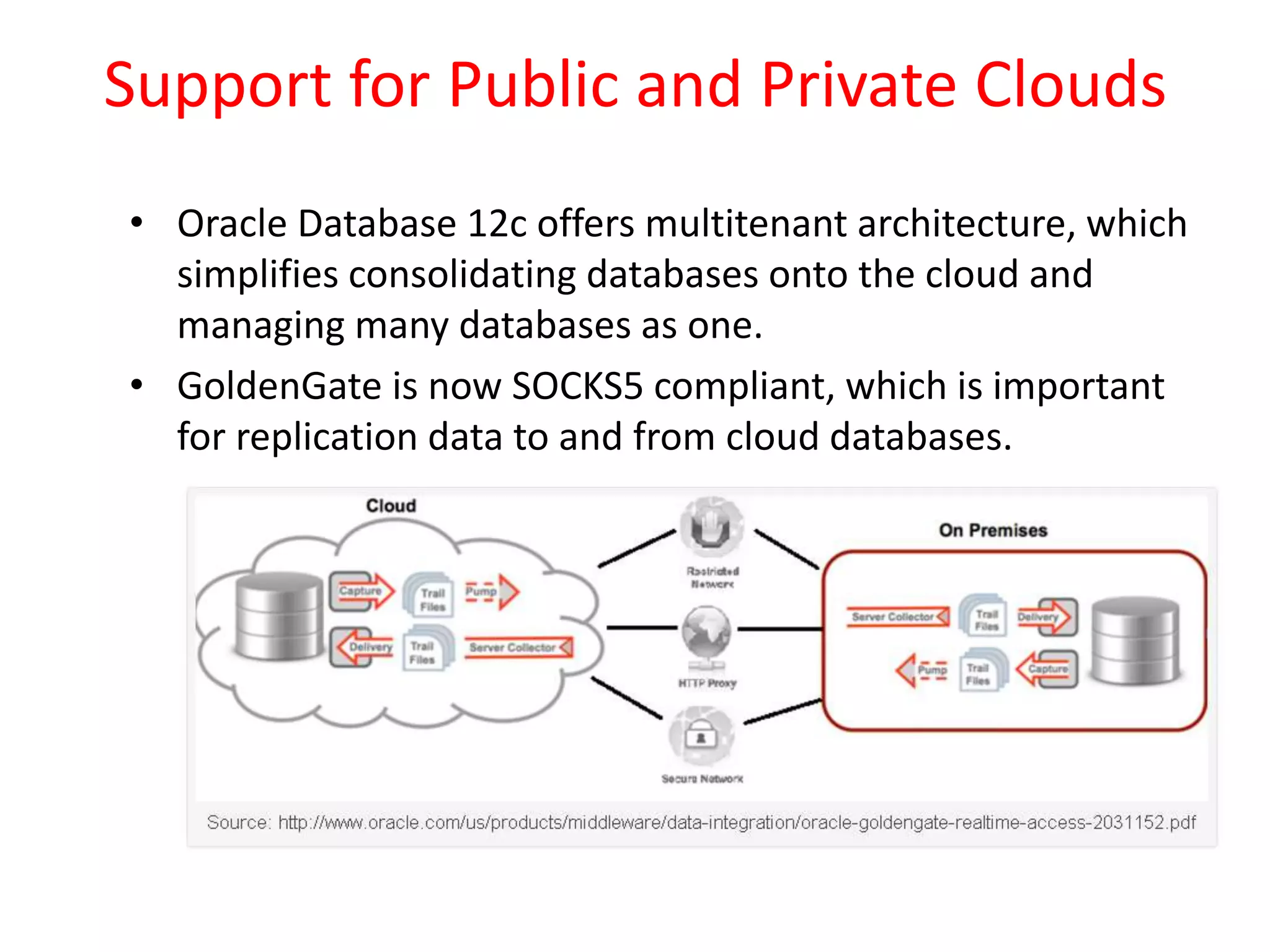 Support for Public and Private Clouds
• Oracle Database 12c offers multitenant architecture, which
simplifies consolidating databases onto the cloud and
managing many databases as one.
• GoldenGate is now SOCKS5 compliant, which is important
for replication data to and from cloud databases.
 