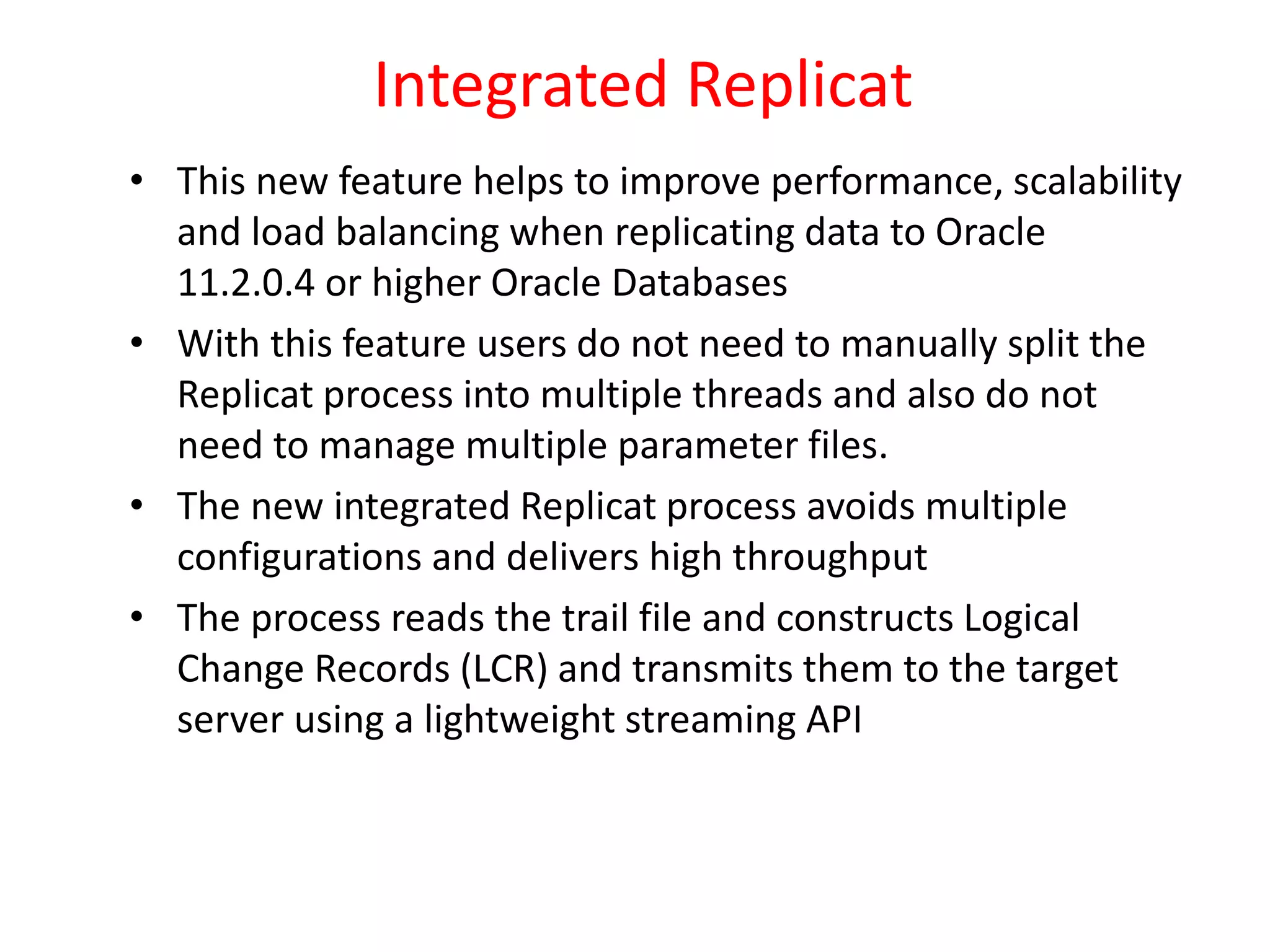 Integrated Replicat
• This new feature helps to improve performance, scalability
and load balancing when replicating data to Oracle
11.2.0.4 or higher Oracle Databases
• With this feature users do not need to manually split the
Replicat process into multiple threads and also do not
need to manage multiple parameter files.
• The new integrated Replicat process avoids multiple
configurations and delivers high throughput
• The process reads the trail file and constructs Logical
Change Records (LCR) and transmits them to the target
server using a lightweight streaming API
 