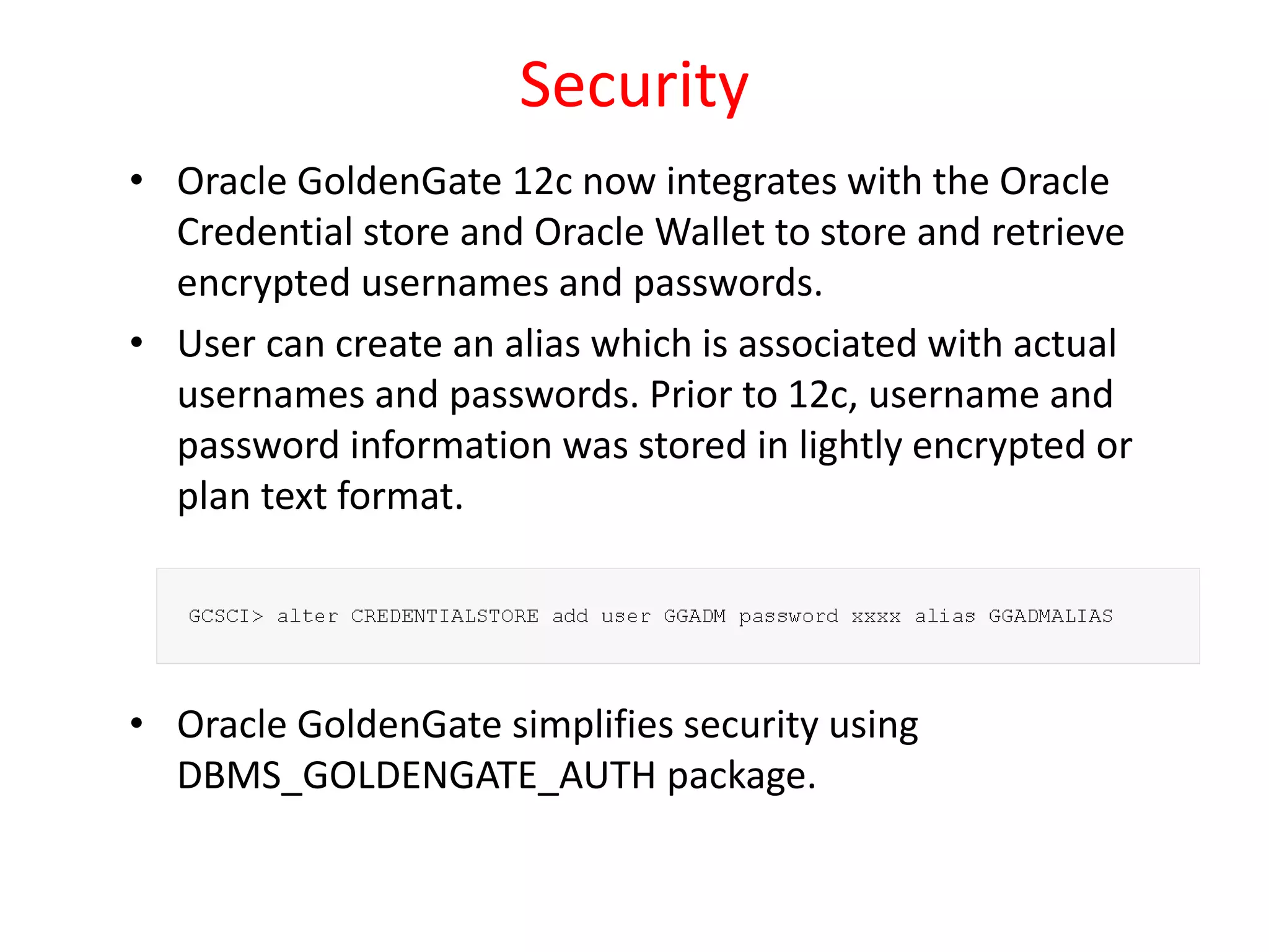 Security
• Oracle GoldenGate 12c now integrates with the Oracle
Credential store and Oracle Wallet to store and retrieve
encrypted usernames and passwords.
• User can create an alias which is associated with actual
usernames and passwords. Prior to 12c, username and
password information was stored in lightly encrypted or
plan text format.
• Oracle GoldenGate simplifies security using
DBMS_GOLDENGATE_AUTH package.
 