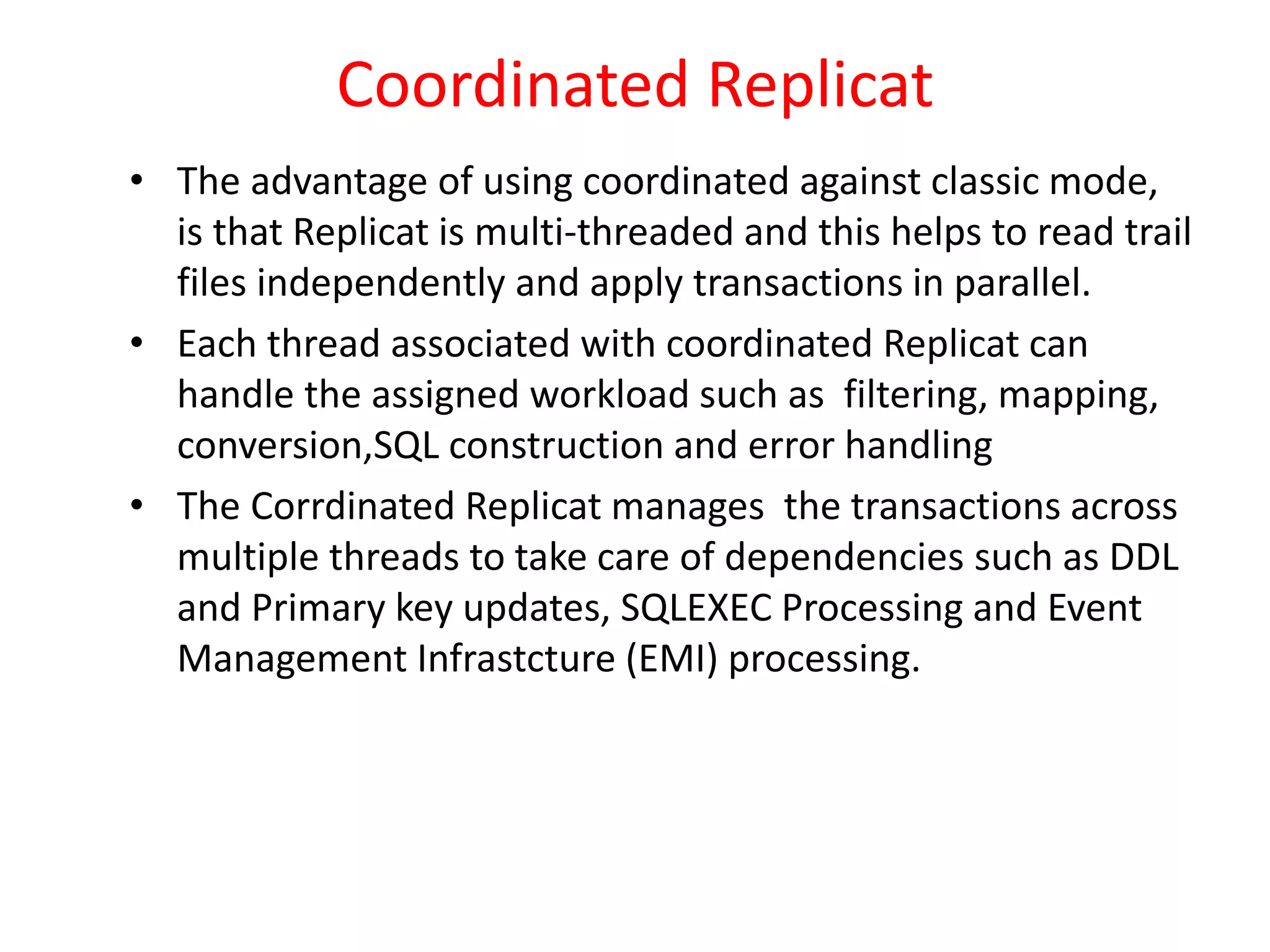 Coordinated Replicat
• The advantage of using coordinated against classic mode,
is that Replicat is multi-threaded and this helps to read trail
files independently and apply transactions in parallel.
• Each thread associated with coordinated Replicat can
handle the assigned workload such as filtering, mapping,
conversion,SQL construction and error handling
• The Corrdinated Replicat manages the transactions across
multiple threads to take care of dependencies such as DDL
and Primary key updates, SQLEXEC Processing and Event
Management Infrastcture (EMI) processing.
 