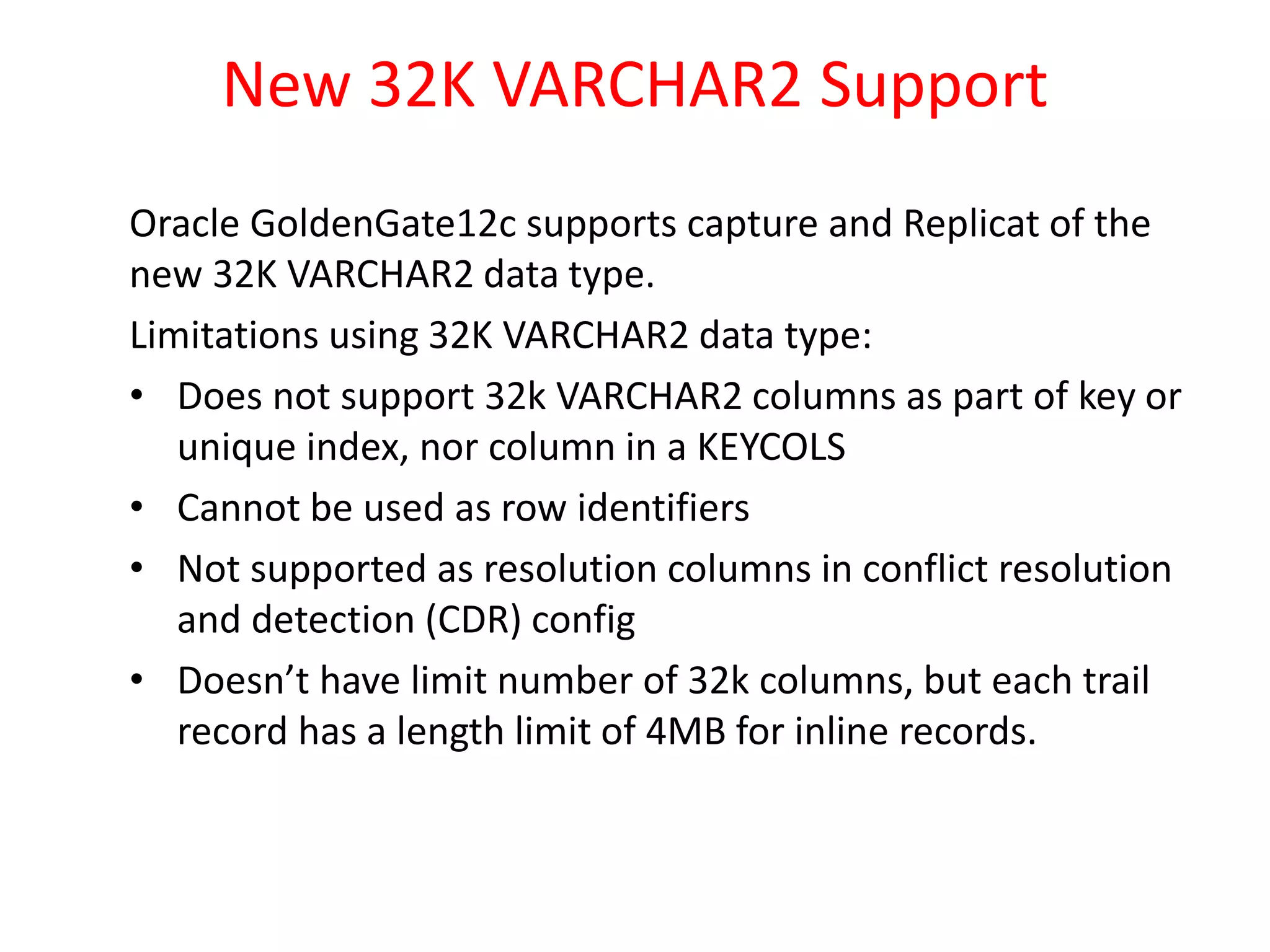 New 32K VARCHAR2 Support
Oracle GoldenGate12c supports capture and Replicat of the
new 32K VARCHAR2 data type.
Limitations using 32K VARCHAR2 data type:
• Does not support 32k VARCHAR2 columns as part of key or
unique index, nor column in a KEYCOLS
• Cannot be used as row identifiers
• Not supported as resolution columns in conflict resolution
and detection (CDR) config
• Doesn’t have limit number of 32k columns, but each trail
record has a length limit of 4MB for inline records.
 