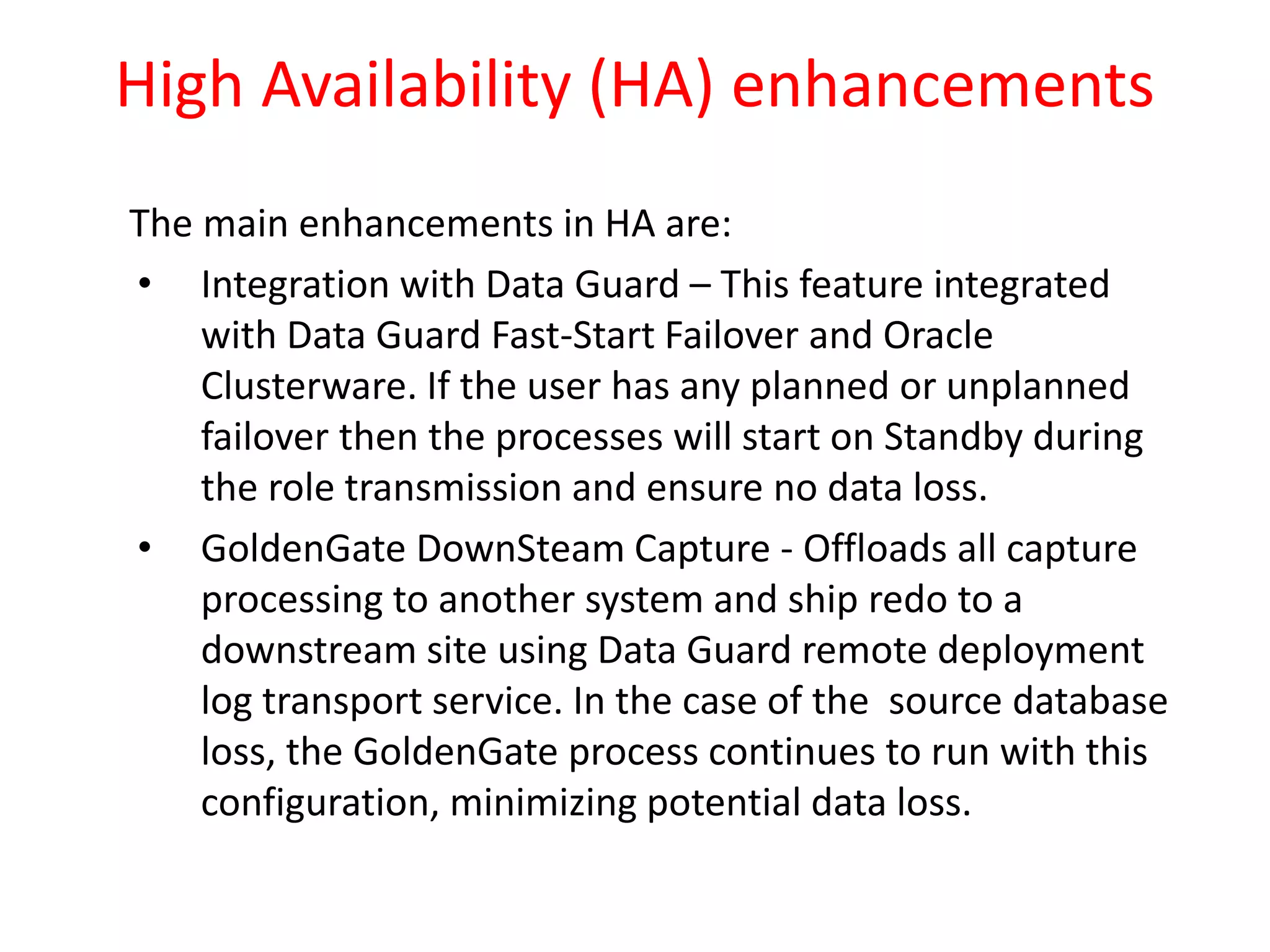 High Availability (HA) enhancements
The main enhancements in HA are:
• Integration with Data Guard – This feature integrated
with Data Guard Fast-Start Failover and Oracle
Clusterware. If the user has any planned or unplanned
failover then the processes will start on Standby during
the role transmission and ensure no data loss.
• GoldenGate DownSteam Capture - Offloads all capture
processing to another system and ship redo to a
downstream site using Data Guard remote deployment
log transport service. In the case of the source database
loss, the GoldenGate process continues to run with this
configuration, minimizing potential data loss.
 