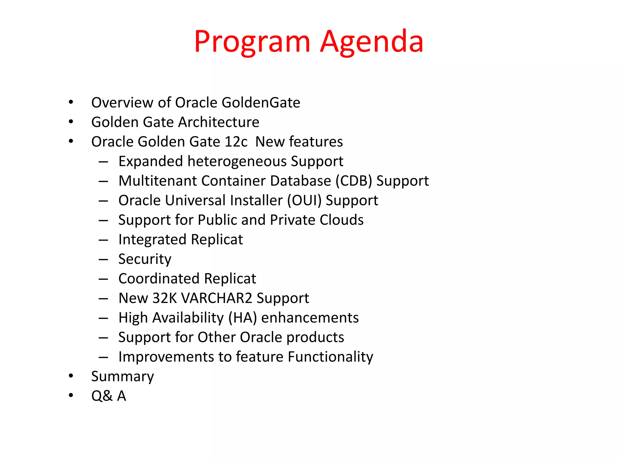 Program Agenda
• Overview of Oracle GoldenGate
• Golden Gate Architecture
• Oracle Golden Gate 12c New features
– Expanded heterogeneous Support
– Multitenant Container Database (CDB) Support
– Oracle Universal Installer (OUI) Support
– Support for Public and Private Clouds
– Integrated Replicat
– Security
– Coordinated Replicat
– New 32K VARCHAR2 Support
– High Availability (HA) enhancements
– Support for Other Oracle products
– Improvements to feature Functionality
• Summary
• Q& A
 