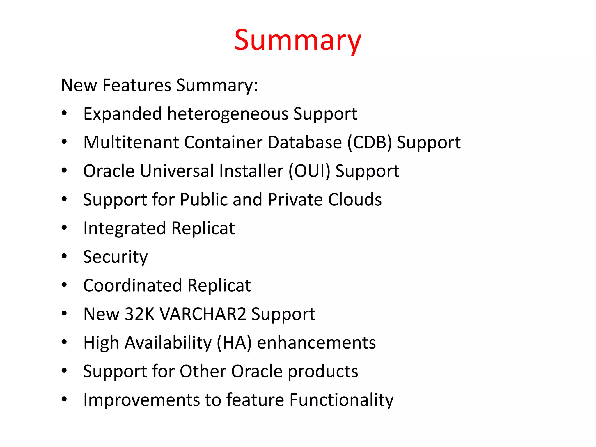 Summary
New Features Summary:
• Expanded heterogeneous Support
• Multitenant Container Database (CDB) Support
• Oracle Universal Installer (OUI) Support
• Support for Public and Private Clouds
• Integrated Replicat
• Security
• Coordinated Replicat
• New 32K VARCHAR2 Support
• High Availability (HA) enhancements
• Support for Other Oracle products
• Improvements to feature Functionality
 