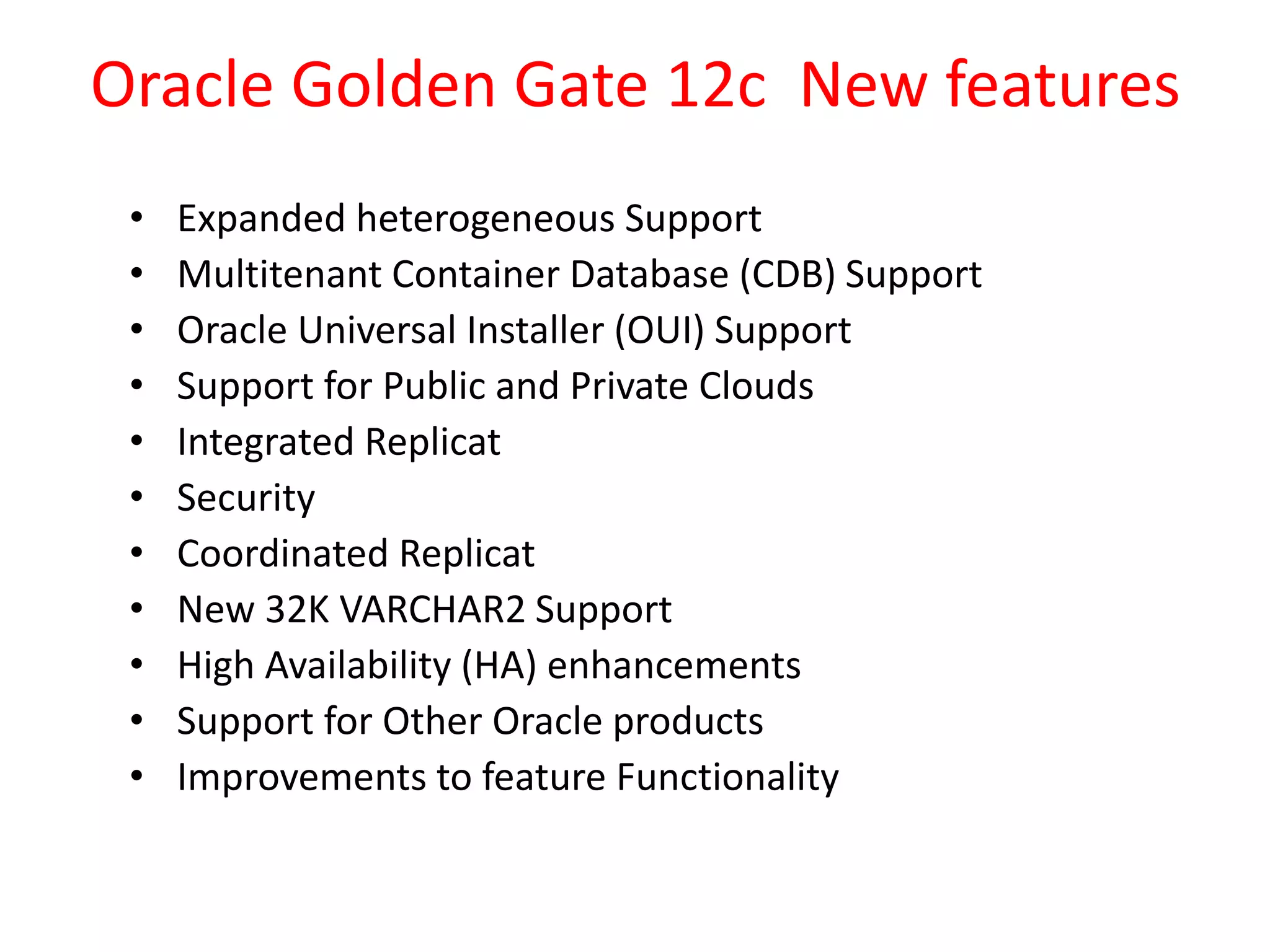 Oracle Golden Gate 12c New features
• Expanded heterogeneous Support
• Multitenant Container Database (CDB) Support
• Oracle Universal Installer (OUI) Support
• Support for Public and Private Clouds
• Integrated Replicat
• Security
• Coordinated Replicat
• New 32K VARCHAR2 Support
• High Availability (HA) enhancements
• Support for Other Oracle products
• Improvements to feature Functionality
 