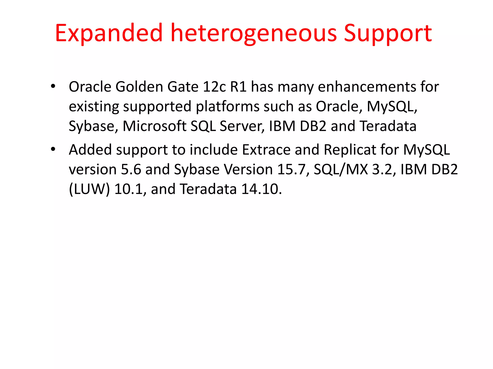 Expanded heterogeneous Support
• Oracle Golden Gate 12c R1 has many enhancements for
existing supported platforms such as Oracle, MySQL,
Sybase, Microsoft SQL Server, IBM DB2 and Teradata
• Added support to include Extrace and Replicat for MySQL
version 5.6 and Sybase Version 15.7, SQL/MX 3.2, IBM DB2
(LUW) 10.1, and Teradata 14.10.
 