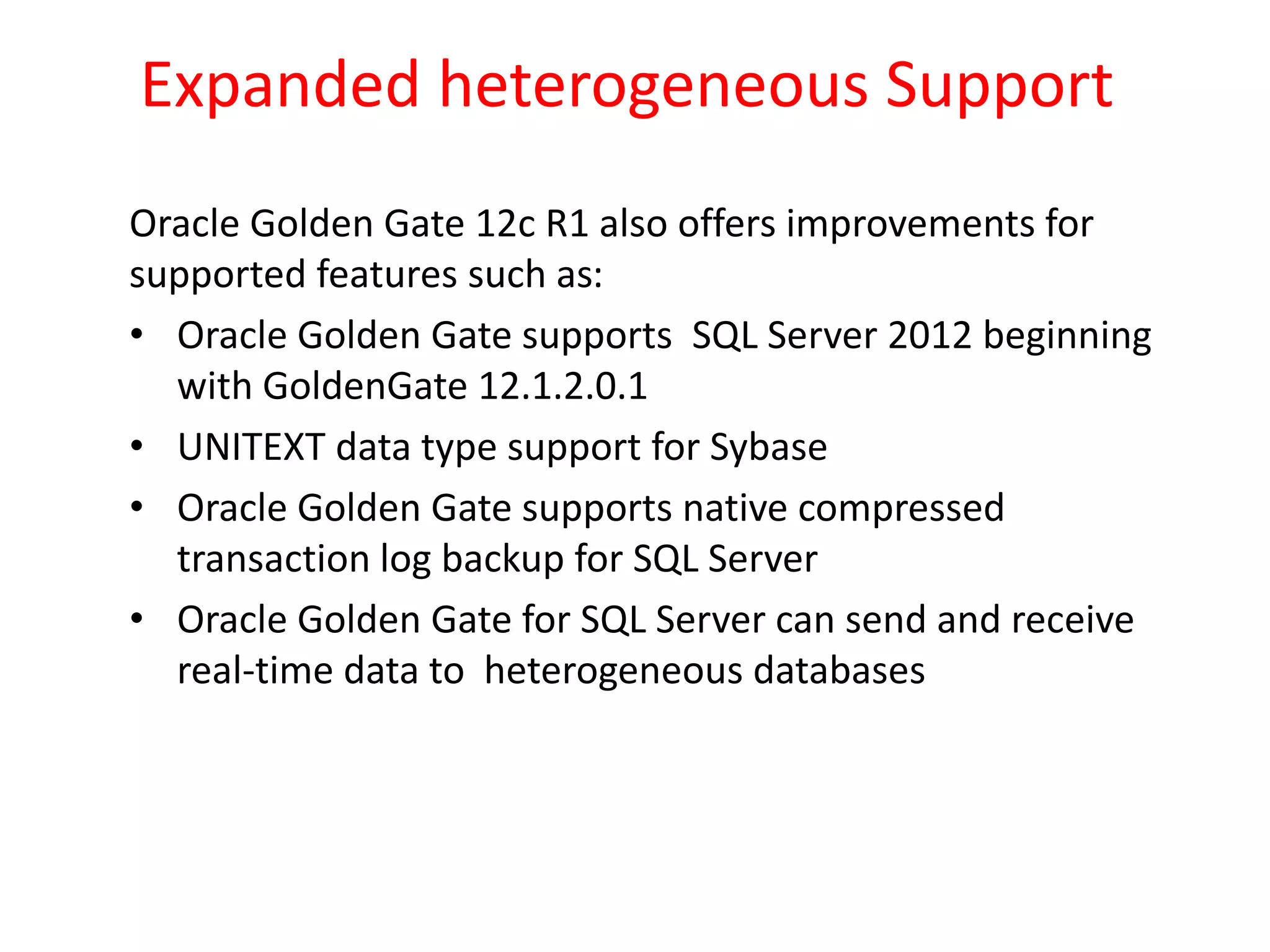Expanded heterogeneous Support
Oracle Golden Gate 12c R1 also offers improvements for
supported features such as:
• Oracle Golden Gate supports SQL Server 2012 beginning
with GoldenGate 12.1.2.0.1
• UNITEXT data type support for Sybase
• Oracle Golden Gate supports native compressed
transaction log backup for SQL Server
• Oracle Golden Gate for SQL Server can send and receive
real-time data to heterogeneous databases
 