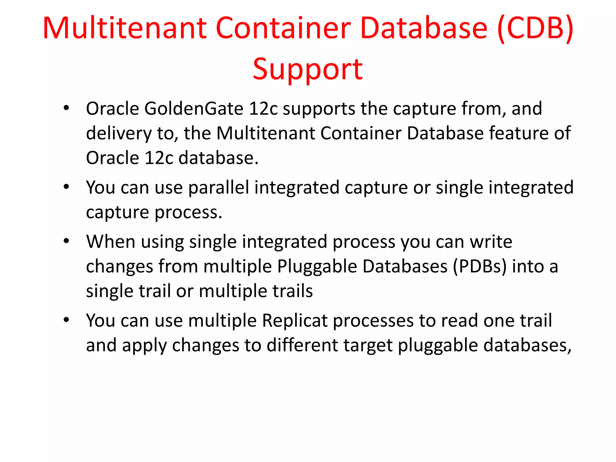 Multitenant Container Database (CDB)
Support
• Oracle GoldenGate 12c supports the capture from, and
delivery to, the Multitenant Container Database feature of
Oracle 12c database.
• You can use parallel integrated capture or single integrated
capture process.
• When using single integrated process you can write
changes from multiple Pluggable Databases (PDBs) into a
single trail or multiple trails
• You can use multiple Replicat processes to read one trail
and apply changes to different target pluggable databases,
 