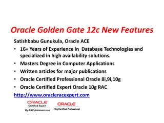 Oracle Golden Gate 12c New Features
Satishbabu Gunukula, Oracle ACE
• 16+ Years of Experience in Database Technologies and
specialized in high availability solutions.
• Masters Degree in Computer Applications
• Written articles for major publications
• Oracle Certified Professional Oracle 8i,9i,10g
• Oracle Certified Expert Oracle 10g RAC
http://www.oracleracexpert.com
 