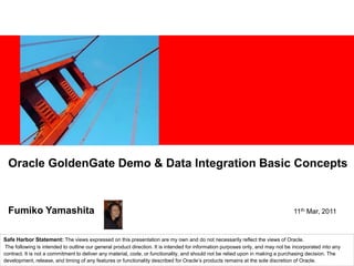 Oracle GoldenGate Demo & Data Integration Basic Concepts


  Fumiko Yamashita                                                                                                                11th Mar, 2011



Safe Harbor Statement: The views expressed on this presentation are my own and do not necessarily reflect the views of Oracle.
 The following is intended to outline our general product direction. It is intended for information purposes only, and may not be incorporated into any
contract. It is not a commitment to deliver any material, code, or functionality, and should not be relied upon in making a purchasing decision. The
development, release, and timing of any features or functionality described for Oracle’s products remains at the sole discretion of Oracle.
 