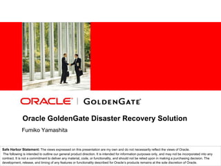 Oracle GoldenGate Disaster Recovery Solution  FumikoYamashita Safe Harbor Statement: The views expressed on this presentation are my own and do not necessarily reflect the views of Oracle. The following is intended to outline our general product direction. It is intended for information purposes only, and may not be incorporated into any contract. It is not a commitment to deliver any material, code, or functionality, and should not be relied upon in making a purchasing decision. The development, release, and timing of any features or functionality described for Oracle’s products remains at the sole discretion of Oracle. 