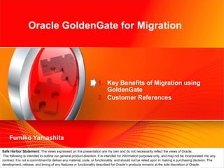 Oracle GoldenGate for Migration Key Benefits of Migration using GoldenGate Customer References FumikoYamashita Safe Harbor Statement: The views expressed on this presentation are my own and do not necessarily reflect the views of Oracle. The following is intended to outline our general product direction. It is intended for information purposes only, and may not be incorporated into any contract. It is not a commitment to deliver any material, code, or functionality, and should not be relied upon in making a purchasing decision. The development, release, and timing of any features or functionality described for Oracle’s products remains at the sole discretion of Oracle. 