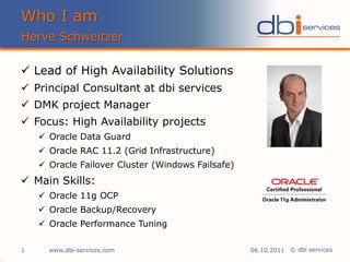 Who I am
Herve Schweitzer

 Lead of High Availability Solutions
 Principal Consultant at dbi services
 DMK project Manager
 Focus: High Availability projects
     Oracle Data Guard
     Oracle RAC 11.2 (Grid Infrastructure)
     Oracle Failover Cluster (Windows Failsafe)
 Main Skills:
     Oracle 11g OCP
     Oracle Backup/Recovery
     Oracle Performance Tuning

1     www.dbi-services.com                         06.10.2011 © dbi services
 
