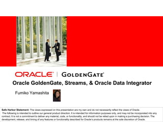 Oracle GoldenGate, Streams, & Oracle Data Integrator FumikoYamashita Safe Harbor Statement: The views expressed on this presentation are my own and do not necessarily reflect the views of Oracle. The following is intended to outline our general product direction. It is intended for information purposes only, and may not be incorporated into any contract. It is not a commitment to deliver any material, code, or functionality, and should not be relied upon in making a purchasing decision. The development, release, and timing of any features or functionality described for Oracle’s products remains at the sole discretion of Oracle. 
