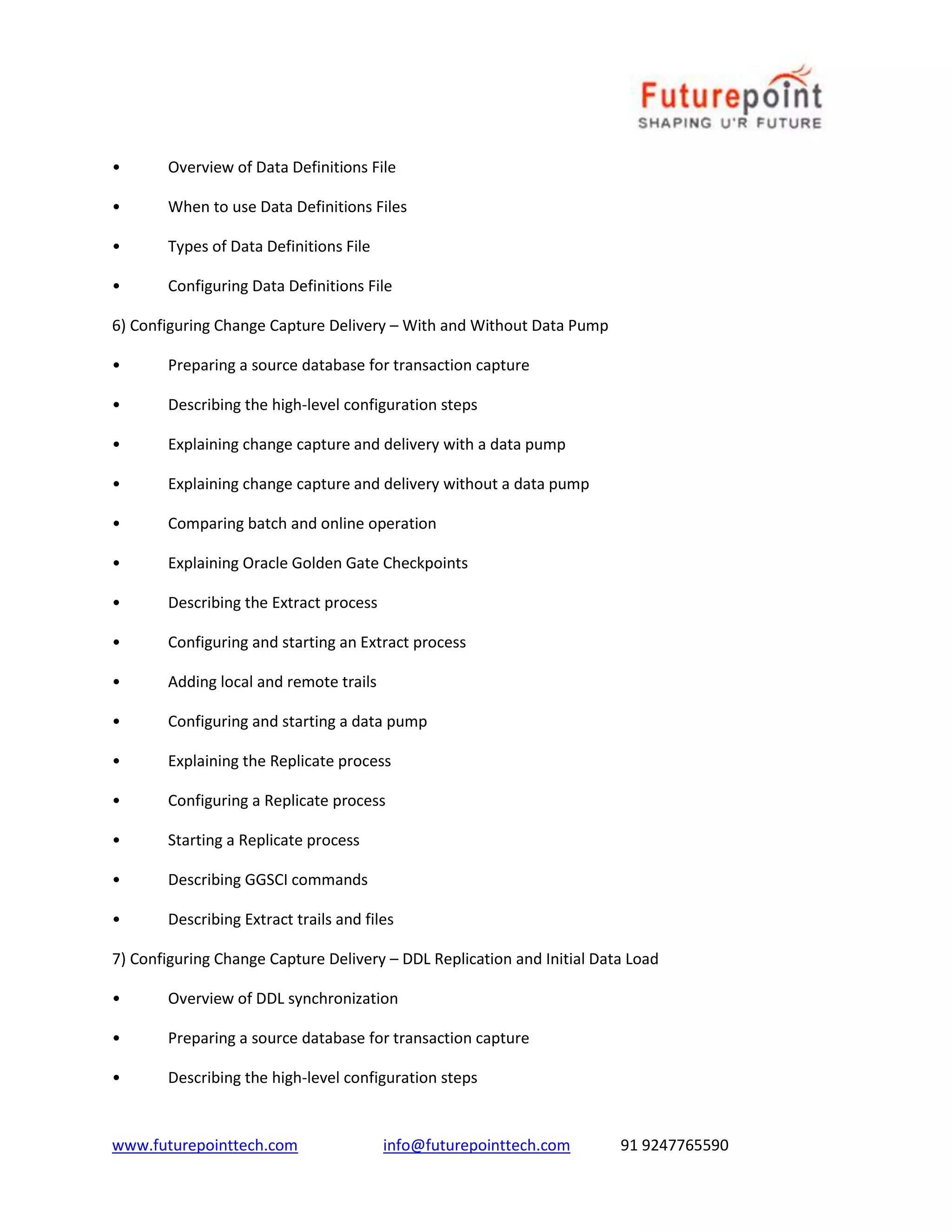 www.futurepointtech.com info@futurepointtech.com 91 9247765590
• Overview of Data Definitions File
• When to use Data Definitions Files
• Types of Data Definitions File
• Configuring Data Definitions File
6) Configuring Change Capture Delivery – With and Without Data Pump
• Preparing a source database for transaction capture
• Describing the high-level configuration steps
• Explaining change capture and delivery with a data pump
• Explaining change capture and delivery without a data pump
• Comparing batch and online operation
• Explaining Oracle Golden Gate Checkpoints
• Describing the Extract process
• Configuring and starting an Extract process
• Adding local and remote trails
• Configuring and starting a data pump
• Explaining the Replicate process
• Configuring a Replicate process
• Starting a Replicate process
• Describing GGSCI commands
• Describing Extract trails and files
7) Configuring Change Capture Delivery – DDL Replication and Initial Data Load
• Overview of DDL synchronization
• Preparing a source database for transaction capture
• Describing the high-level configuration steps
 