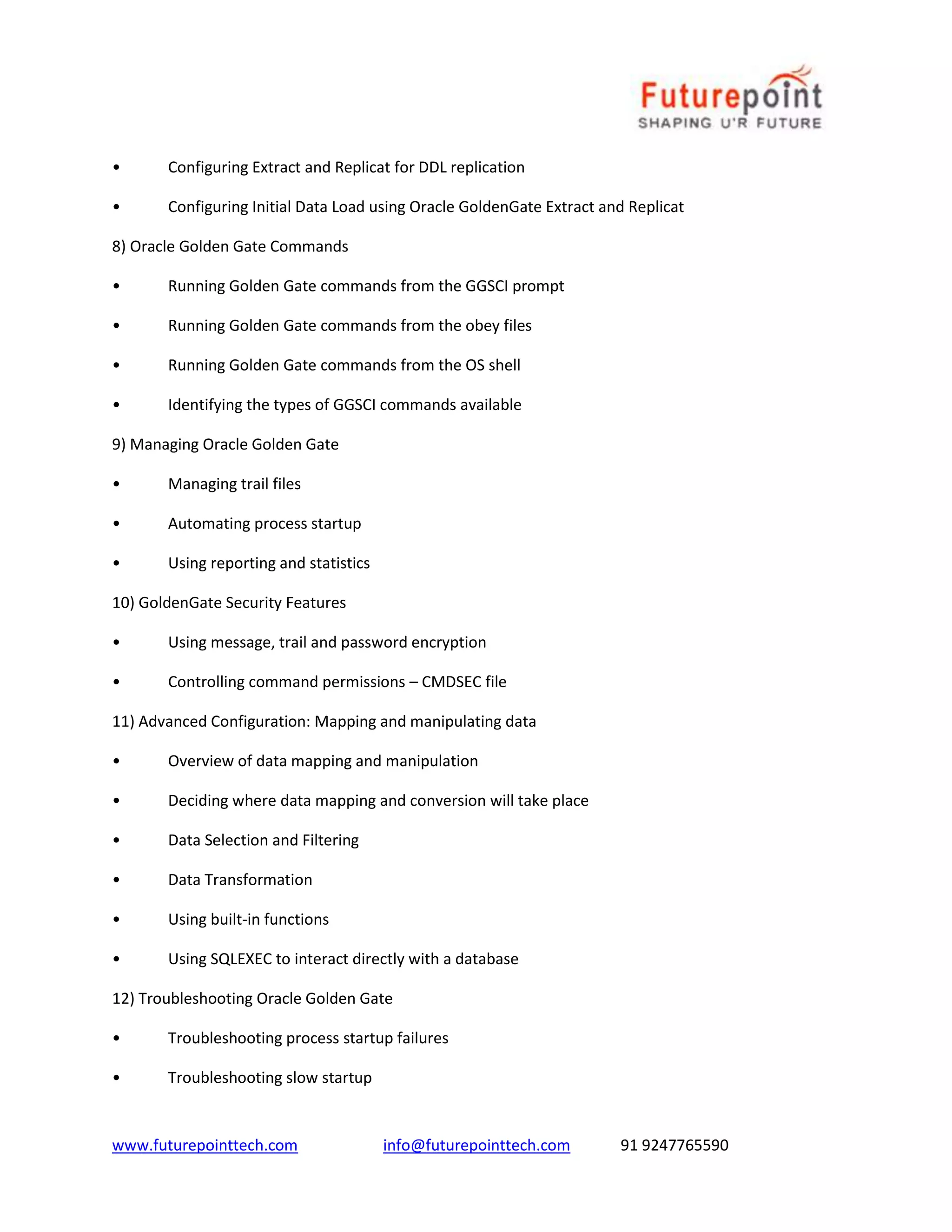 www.futurepointtech.com info@futurepointtech.com 91 9247765590
• Configuring Extract and Replicat for DDL replication
• Configuring Initial Data Load using Oracle GoldenGate Extract and Replicat
8) Oracle Golden Gate Commands
• Running Golden Gate commands from the GGSCI prompt
• Running Golden Gate commands from the obey files
• Running Golden Gate commands from the OS shell
• Identifying the types of GGSCI commands available
9) Managing Oracle Golden Gate
• Managing trail files
• Automating process startup
• Using reporting and statistics
10) GoldenGate Security Features
• Using message, trail and password encryption
• Controlling command permissions – CMDSEC file
11) Advanced Configuration: Mapping and manipulating data
• Overview of data mapping and manipulation
• Deciding where data mapping and conversion will take place
• Data Selection and Filtering
• Data Transformation
• Using built-in functions
• Using SQLEXEC to interact directly with a database
12) Troubleshooting Oracle Golden Gate
• Troubleshooting process startup failures
• Troubleshooting slow startup
 