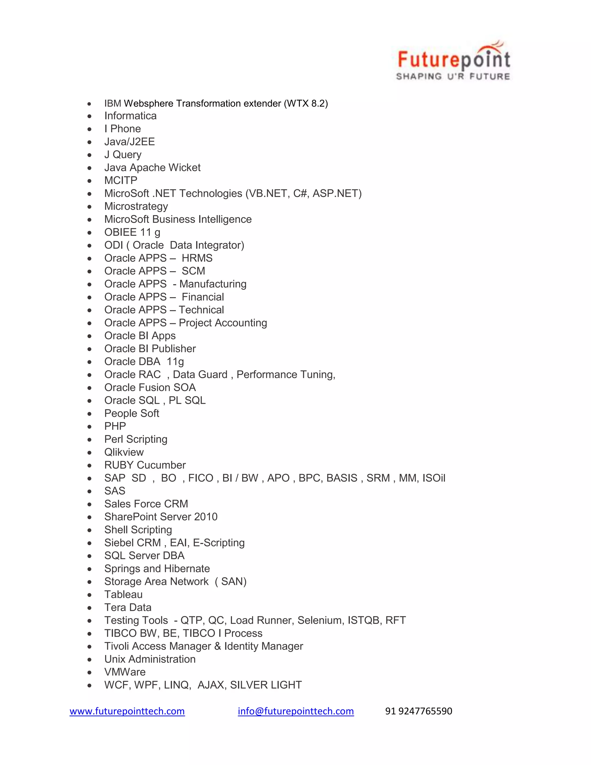 www.futurepointtech.com info@futurepointtech.com 91 9247765590
 IBM Websphere Transformation extender (WTX 8.2)
 Informatica
 I Phone
 Java/J2EE
 J Query
 Java Apache Wicket
 MCITP
 MicroSoft .NET Technologies (VB.NET, C#, ASP.NET)
 Microstrategy
 MicroSoft Business Intelligence
 OBIEE 11 g
 ODI ( Oracle Data Integrator)
 Oracle APPS – HRMS
 Oracle APPS – SCM
 Oracle APPS - Manufacturing
 Oracle APPS – Financial
 Oracle APPS – Technical
 Oracle APPS – Project Accounting
 Oracle BI Apps
 Oracle BI Publisher
 Oracle DBA 11g
 Oracle RAC , Data Guard , Performance Tuning,
 Oracle Fusion SOA
 Oracle SQL , PL SQL
 People Soft
 PHP
 Perl Scripting
 Qlikview
 RUBY Cucumber
 SAP SD , BO , FICO , BI / BW , APO , BPC, BASIS , SRM , MM, ISOil
 SAS
 Sales Force CRM
 SharePoint Server 2010
 Shell Scripting
 Siebel CRM , EAI, E-Scripting
 SQL Server DBA
 Springs and Hibernate
 Storage Area Network ( SAN)
 Tableau
 Tera Data
 Testing Tools - QTP, QC, Load Runner, Selenium, ISTQB, RFT
 TIBCO BW, BE, TIBCO I Process
 Tivoli Access Manager & Identity Manager
 Unix Administration
 VMWare
 WCF, WPF, LINQ, AJAX, SILVER LIGHT
 