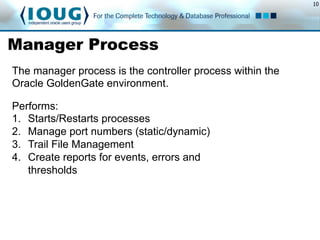 10
Manager Process
Performs:
1.  Starts/Restarts processes
2.  Manage port numbers (static/dynamic)
3.  Trail File Management
4.  Create reports for events, errors and
thresholds
The manager process is the controller process within the
Oracle GoldenGate environment.
 