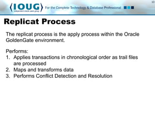 13
Replicat Process
Performs:
1.  Applies transactions in chronological order as trail files
are processed
2.  Maps and transforms data
3.  Performs Conflict Detection and Resolution
The replicat process is the apply process within the Oracle
GoldenGate environment.
 