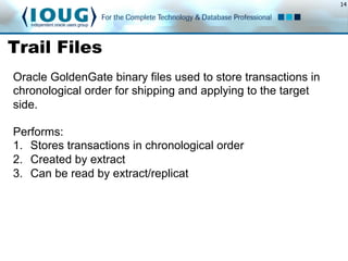 14
Trail Files
Performs:
1.  Stores transactions in chronological order
2.  Created by extract
3.  Can be read by extract/replicat
Oracle GoldenGate binary files used to store transactions in
chronological order for shipping and applying to the target
side.
 