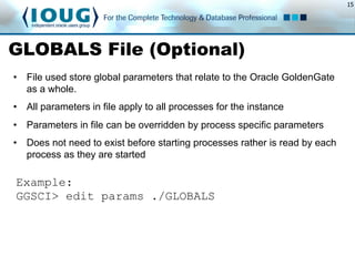 15
GLOBALS File (Optional)
•  File used store global parameters that relate to the Oracle GoldenGate
as a whole.
•  All parameters in file apply to all processes for the instance
•  Parameters in file can be overridden by process specific parameters
•  Does not need to exist before starting processes rather is read by each
process as they are started
Example:
GGSCI> edit params ./GLOBALS
 