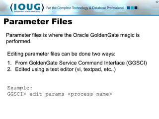17
Parameter Files
Parameter files is where the Oracle GoldenGate magic is
performed.
Editing parameter files can be done two ways:
1.  From GoldenGate Service Command Interface (GGSCI)
2.  Edited using a text editor (vi, textpad, etc..)
Example:
GGSCI> edit params <process name>
 