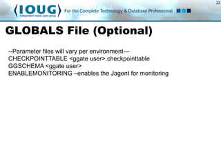 22
GLOBALS File (Optional)
--Parameter files will vary per environment—
CHECKPOINTTABLE <ggate user>.checkpointtable
GGSCHEMA <ggate user>
ENABLEMONITORING –enables the Jagent for monitoring
 