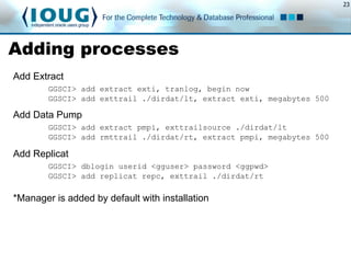 23
Adding processes
Add Extract
GGSCI> add extract exti, tranlog, begin now
GGSCI> add exttrail ./dirdat/lt, extract exti, megabytes 500
Add Data Pump
GGSCI> add extract pmpi, exttrailsource ./dirdat/lt
GGSCI> add rmttrail ./dirdat/rt, extract pmpi, megabytes 500
Add Replicat
GGSCI> dblogin userid <gguser> password <ggpwd>
GGSCI> add replicat repc, exttrail ./dirdat/rt
*Manager is added by default with installation
 