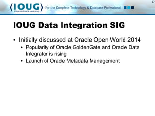 27
IOUG Data Integration SIG
•  Initially discussed at Oracle Open World 2014
•  Popularity of Oracle GoldenGate and Oracle Data
Integrator is rising
•  Launch of Oracle Metadata Management
 