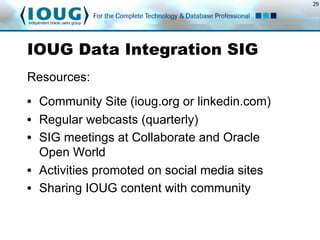29
IOUG Data Integration SIG
Resources:
•  Community Site (ioug.org or linkedin.com)
•  Regular webcasts (quarterly)
•  SIG meetings at Collaborate and Oracle
Open World
•  Activities promoted on social media sites
•  Sharing IOUG content with community
 