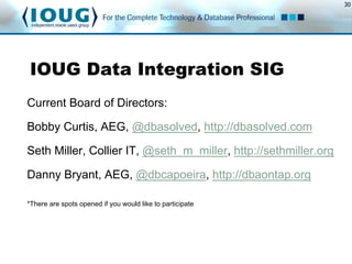 30
IOUG Data Integration SIG
Current Board of Directors:
Bobby Curtis, AEG, @dbasolved, http://dbasolved.com
Seth Miller, Collier IT, @seth_m_miller, http://sethmiller.org
Danny Bryant, AEG, @dbcapoeira, http://dbaontap.org
*There are spots opened if you would like to participate
 