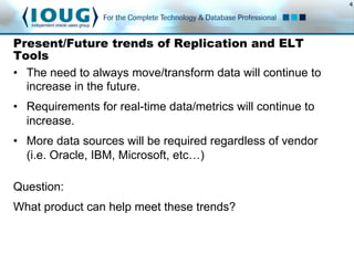 4
Present/Future trends of Replication and ELT
Tools
Question:
What product can help meet these trends?
•  The need to always move/transform data will continue to
increase in the future.
•  Requirements for real-time data/metrics will continue to
increase.
•  More data sources will be required regardless of vendor
(i.e. Oracle, IBM, Microsoft, etc…)
 