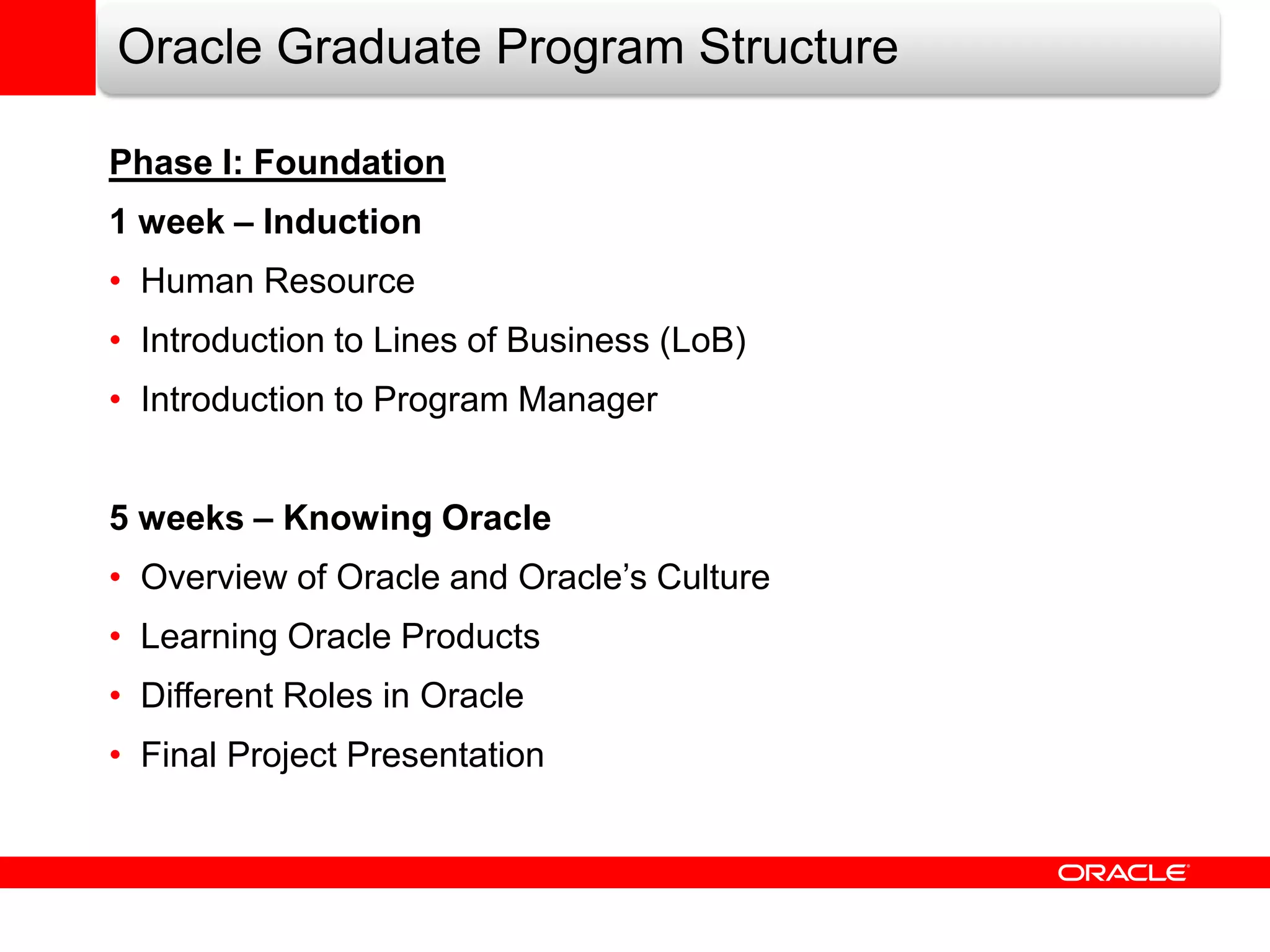 Oracle Graduate Program Structure

Phase I: Foundation
1 week – Induction
• Human Resource
• Introduction to Lines of Business (LoB)
• Introduction to Program Manager


5 weeks – Knowing Oracle
• Overview of Oracle and Oracle’s Culture
• Learning Oracle Products
• Different Roles in Oracle
• Final Project Presentation
 