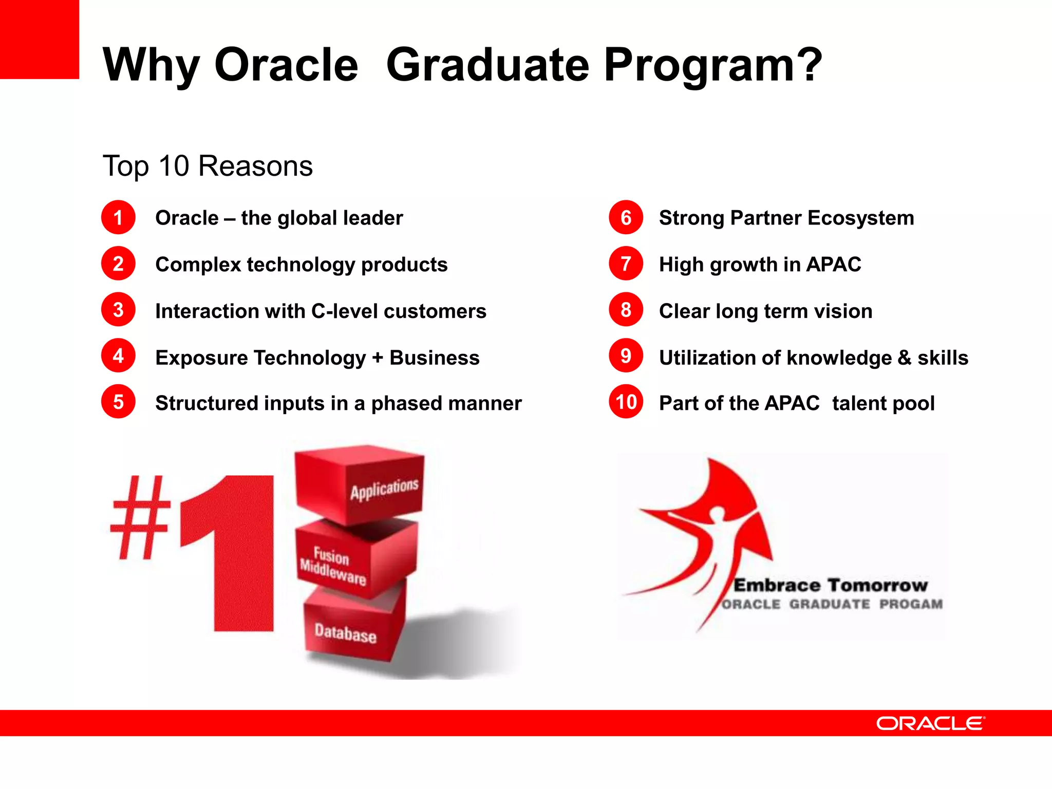 Why Oracle Graduate Program?

Top 10 Reasons
1   Oracle – the global leader             6    Strong Partner Ecosystem

2   Complex technology products            7    High growth in APAC

3   Interaction with C-level customers     8    Clear long term vision

4   Exposure Technology + Business         9    Utilization of knowledge & skills

5   Structured inputs in a phased manner   10   Part of the APAC talent pool
 