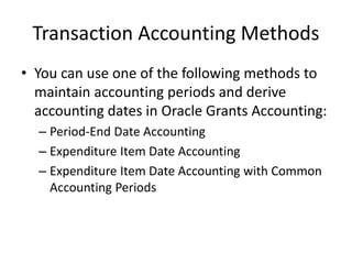 Transaction Accounting Methods
• You can use one of the following methods to
maintain accounting periods and derive
accounting dates in Oracle Grants Accounting:
– Period-End Date Accounting
– Expenditure Item Date Accounting
– Expenditure Item Date Accounting with Common
Accounting Periods
 