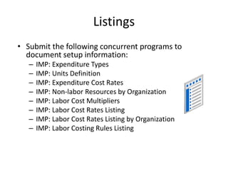 Listings
• Submit the following concurrent programs to
document setup information:
– IMP: Expenditure Types
– IMP: Units Definition
– IMP: Expenditure Cost Rates
– IMP: Non-labor Resources by Organization
– IMP: Labor Cost Multipliers
– IMP: Labor Cost Rates Listing
– IMP: Labor Cost Rates Listing by Organization
– IMP: Labor Costing Rules Listing
 