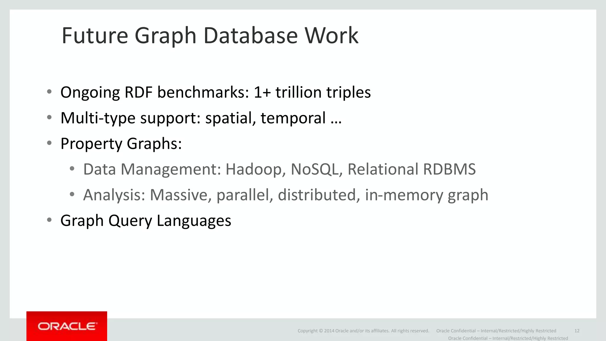 Copyright © 2014 Oracle and/or its affiliates. All rights reserved. Oracle Confidential – Internal/Restricted/Highly Restricted 12
Future Graph Database Work
Oracle Confidential – Internal/Restricted/Highly Restricted
• Ongoing RDF benchmarks: 1+ trillion triples
• Multi-type support: spatial, temporal …
• Property Graphs:
• Data Management: Hadoop, NoSQL, Relational RDBMS
• Analysis: Massive, parallel, distributed, in-memory graph
• Graph Query Languages
 