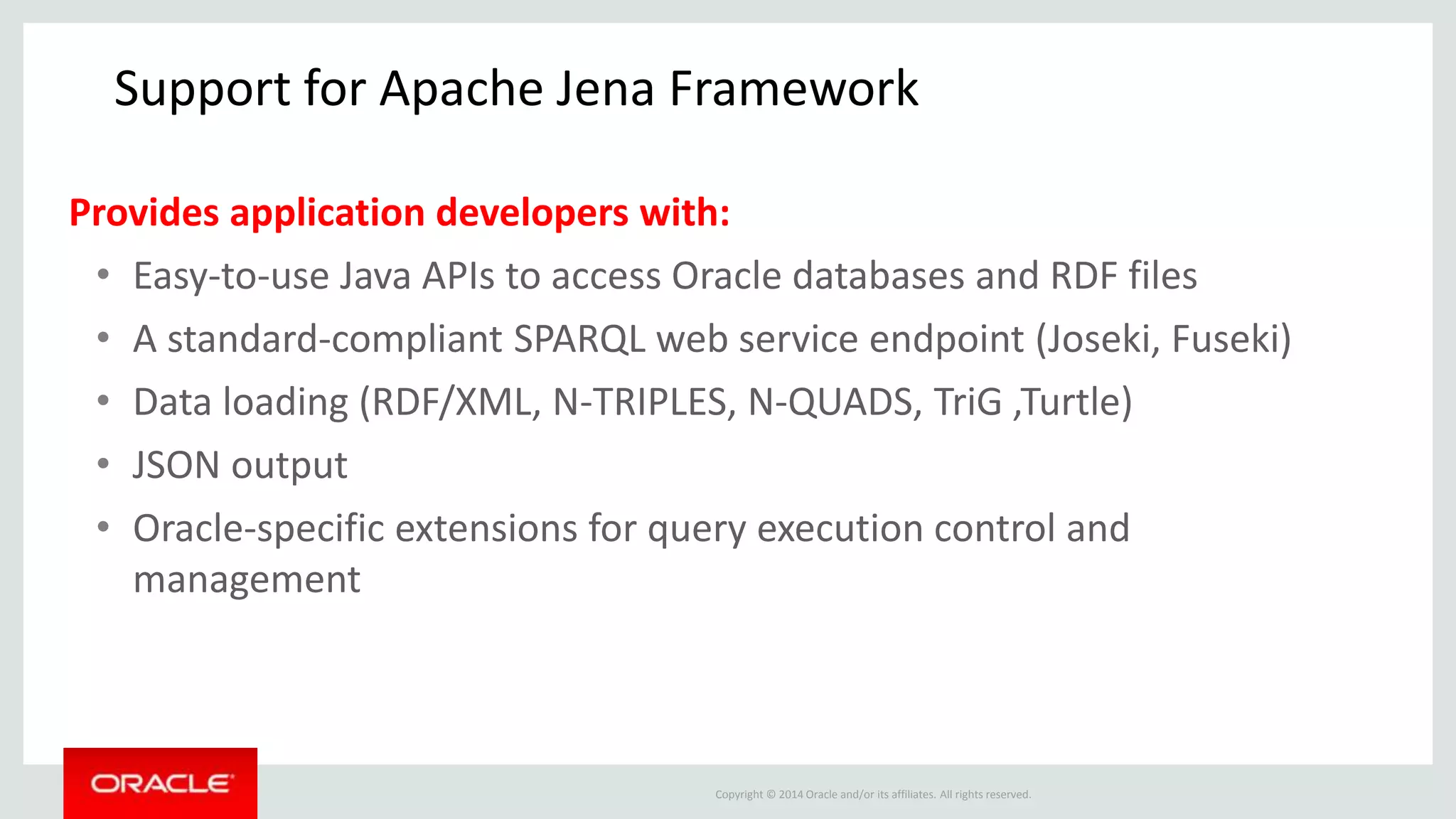 Copyright © 2014 Oracle and/or its affiliates. All rights reserved.
Support for Apache Jena Framework
Provides application developers with:
• Easy-to-use Java APIs to access Oracle databases and RDF files
• A standard-compliant SPARQL web service endpoint (Joseki, Fuseki)
• Data loading (RDF/XML, N-TRIPLES, N-QUADS, TriG ,Turtle)
• JSON output
• Oracle-specific extensions for query execution control and
management
 