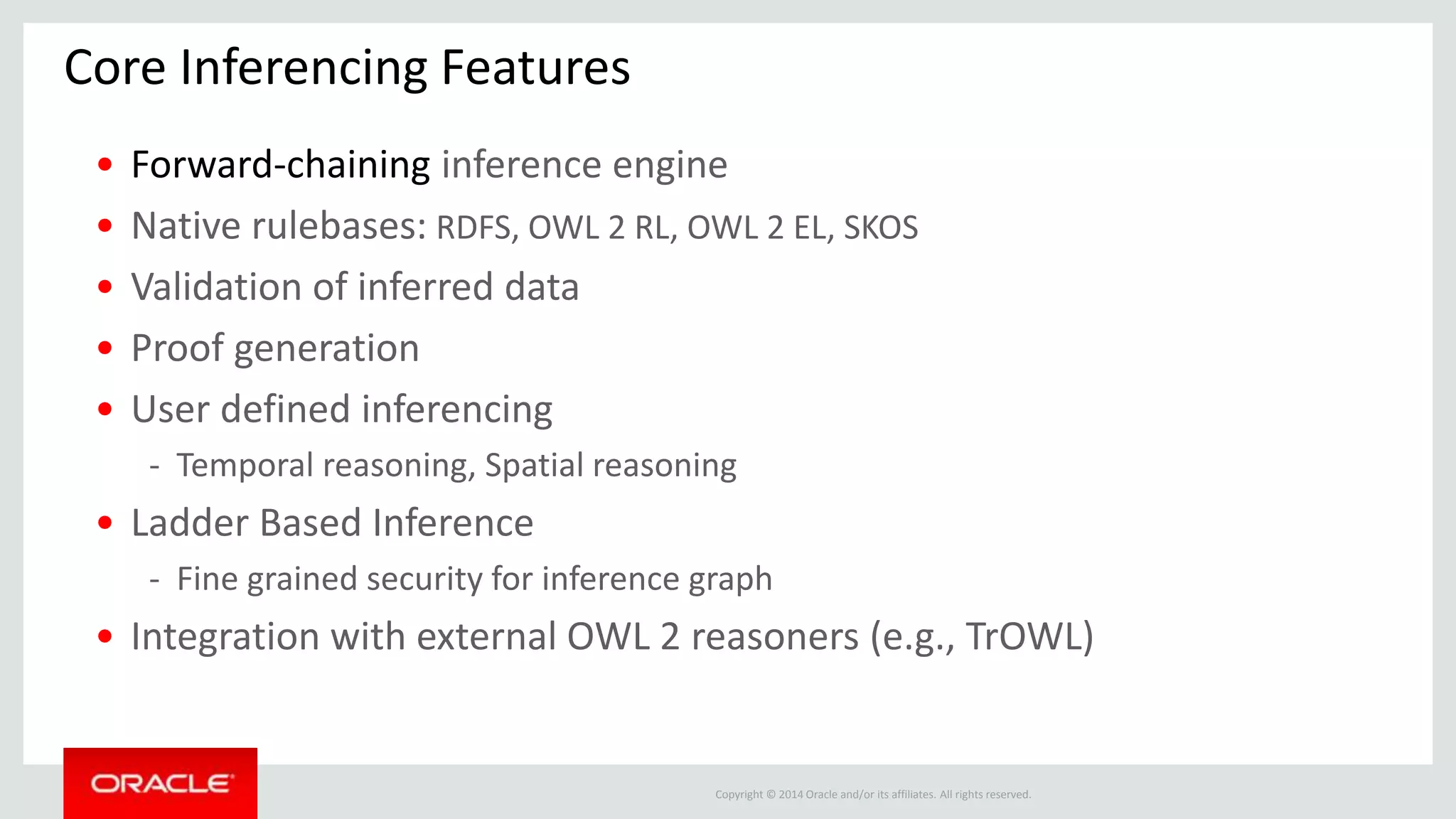 Copyright © 2014 Oracle and/or its affiliates. All rights reserved.
Core Inferencing Features
• Forward-chaining inference engine
• Native rulebases: RDFS, OWL 2 RL, OWL 2 EL, SKOS
• Validation of inferred data
• Proof generation
• User defined inferencing
- Temporal reasoning, Spatial reasoning
• Ladder Based Inference
- Fine grained security for inference graph
• Integration with external OWL 2 reasoners (e.g., TrOWL)
 
