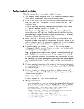 Performing the Installation
When the necessary files are downloaded, complete these steps:
1. Shut down the Tomcat application server (or, if you are installing on a Windows
server and run Tomcat as a Windows service, stop the service).
2. If you are performing a new installation, create a directory for a Report Repository, which stores GRCC report history — copies of reports that GRCC users
schedule to be run.
If you are upgrading, archive the reports generated through the use of version
8.5.1, and then reuse the Repository for version 8.6.0.
Note the path to the Report Repository, as you will need to supply it later as a
configuration value. The Repository can reside on an NFS mount or any valid
directory to which the user running Tomcat has full permissions. (If the Report
Repository is deleted, then report history is lost.)
3. Create a directory for the storage of ETL data used by Enterprise Transaction
Controls Governor. For an upgrade, you may reuse the directory created for version 8.5.1, but must remove all content from it. Again, note the path to this directory, as you will need to supply it later as a configuration value.
4. If you are upgrading from version 8.5.1, remove the directory TomcatHome/
webapps/grcc, and all its contents. If you are performing a new installation, this
subdirectory does not exist; skip this step.
Note: Throughout this document, replace the value TomcatHome with the full
path to the highest-level directory in which Tomcat components are installed.
If you are upgrading, you should also remove the grcc directory from the Tomcat work area (TomcatHome/work/Catalina/localhost/grcc), and you may want to
save Tomcat logs (located at TomcatHome/logs) to another location, then delete
them.
5. If you are upgrading from version 8.5.1, navigate to TomcatHome/webapps and,
from it, delete the file grcc.war. If you are performing a new installation of GRCC
8.6.0, ignore this step.
6. If you are installing on a Windows server, open the file TomcatHomeconf
server.xml. Locate the entry for the <Connector> port setting, and ensure that it
contains the following value:
URIEncoding="UTF-8"

If you are installing on a Linux server, omit this step.
7. Modify Tomcat settings:
•

If you are installing on a Linux server, locate the startup.sh file in the bin subdirectory of the Tomcat home directory. Add these lines at the top of the file.
CATALINA_OPTS="-Djava.security.auth.login.config=
TomcatHome/webapps/grcc/WEB-INF/jaas.config
-Doracle.security.jps.config=TomcatHome/bin/config/jpsconfig.xml -Xss512k -Xms256M -Xmx4096M
-XX:MaxPermSize=256m -XX:+UseParallelGC
-Djava.awt.headless=true" -XX:-UseGCOverheadLimit
export CATALINA_OPTS

Installing or Upgrading GRCC

2-3

 