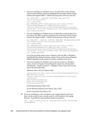 •

If you are installing on a Windows server, use batch files to start and stop
Tomcat, and use JRockit, locate the catalina.bat file associated with the Tomcat
instance that supports GRCC. Add the following lines at the top of the file:
set JAVA_OPTS = -Xms256M -Xmx4096M -Xgc:parallel
-Dfile.encoding=UTF-8
echo %JAVA_OPTS%
set CATALINA_OPTS=-Djava.security.auth.login.config=
"TomcatHomewebappsgrccWEB-INFjaas.config"
-Doracle.security.jps.config="TomcatHomebinconfigjpsconfig.xml" -Djava.awt.headless=true -XX:-UseGCOverheadLimit
echo %CATALINA_OPTS%

•

If you are installing on a Windows server, use batch files to start and stop Tomcat, and use Sun JDK, locate the catalina.bat file associated with the Tomcat
instance that supports GRCC. Add the following lines at the top of the file:
set JAVA_OPTS = -Xss512k -Xms256M -Xmx4096M -XX:MaxPermSize=256m
-XX:+UseParallelGC -Dfile.encoding=UTF-8
echo %JAVA_OPTS%
set CATALINA_OPTS=-Djava.security.auth.login.config=
"TomcatHomewebappsgrccWEB-INFjaas.config"
-Doracle.security.jps.config="TomcatHomebinconfigjpsconfig.xml" -Djava.awt.headless=true -XX:-UseGCOverheadLimit
echo %CATALINA_OPTS%

For all the preceding setups (Linux, Windows with Sun JDK, or Windows
with JRockit) the maximum memory setting (-Xmx) can be increased beyond
4096M, depending on the amount of memory available on the server.
•

If you are installing on a Windows server and run Tomcat as a Windows
service, launch an Apache Tomcat Properties window by selecting Start >
All Programs > Apache Tomcat 6 > Configure Tomcat. Select the Java tab,
and set the following fields.
Add these lines to the Java Options field:
-Djava.security.auth.login.config=TomcatHomewebappsgrcc
WEB-INFjaas.config
-Doracle.security.jps.config="TomcatHomebinconfigjpsconfig.xml"
-XX:-UseGCOverheadLimit
Djava.awt.headless=true
Dfile.encoding=UTF8

Set the Initial Memory field to 256.
Set the Maximum Memory Pool field to 768 or 1024.
Set the Tread Stack Size field to 256.
8. If you are installing on Linux, navigate to your staging directory and, from
there, run the script file grcc_tomcat_setup.sh, with the paths to the staging
directory, TomcatHome, and JavaHome passed as parameters.
cmd> ./grcc_tomcat_setup.sh StagingDirectoryPath TomcatHome
JavaHomePath

2-4

Oracle Governance, Risk and Compliance Controls Installation and Upgrade Guide

 