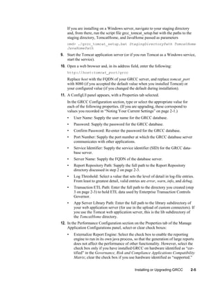 If you are installing on a Windows server, navigate to your staging directory
and, from there, run the script file grcc_tomcat_setup.bat with the paths to the
staging directory, TomcatHome, and JavaHome passed as parameters
cmd> ./grcc_tomcat_setup.bat StagingDirectoryPath TomcatHome
JavaHomePath

9. Start the Tomcat application server (or if you run Tomcat as a Windows service,
start the service).
10. Open a web browser and, in its address field, enter the following:
http://host:tomcat_port/grcc

Replace host with the FQDN of your GRCC server, and replace tomcat_port
with 8080 (if you accepted the default value when you installed Tomcat) or
your configured value (if you changed the default during installation).
11. A ConfigUI panel appears, with a Properties tab selected.
In the GRCC Configuration section, type or select the appropriate value for
each of the following properties. (If you are upgrading, these correspond to
values you recorded in ―Noting Your Current Settings‖ on page 2-1.)
•

User Name: Supply the user name for the GRCC database.

•

Password: Supply the password for the GRCC database.

•

Confirm Password: Re-enter the password for the GRCC database.

•

Port Number: Supply the port number at which the GRCC database server
communicates with other applications.

•

Service Identifier: Supply the service identifier (SID) for the GRCC database server.

•

Server Name: Supply the FQDN of the database server.

•

Report Repository Path: Supply the full path to the Report Repository
directory discussed in step 2 on page 2-3.

•

Log Threshold: Select a value that sets the level of detail in log-file entries.
From least to greatest detail, valid entries are error, warn, info, and debug.

•

Transaction ETL Path: Enter the full path to the directory you created (step
3 on page 2-3) to hold ETL data used by Enterprise Transaction Controls
Governor.

•

App Server Library Path: Enter the full path to the library subdirectory of
your web application server (for use in the upload of custom connectors). If
you use the Tomcat web application server, this is the lib subdirectory of
the TomcatHome directory.

12. In the Performance Configuration section on the Properties tab of the Manage
Application Configurations panel, select or clear check boxes:
•

Externalize Report Engine: Select the check box to enable the reporting
engine to run in its own java process, so that the generation of large reports
does not affect the performance of other functionality. However, select the
check box only if you have installed GRCC on hardware identified as ―certified‖ in the Governance, Risk and Compliance Applications Compatibility
Matrix; clear the check box if you use hardware identified as ―supported.‖
Installing or Upgrading GRCC

2-5

 