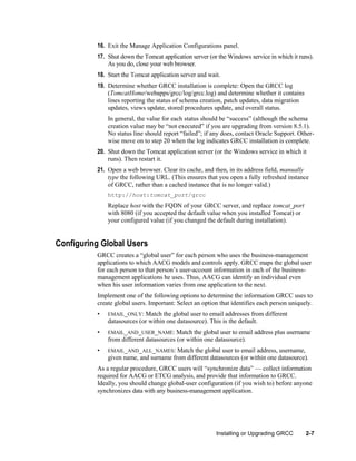 16. Exit the Manage Application Configurations panel.
17. Shut down the Tomcat application server (or the Windows service in which it runs).
As you do, close your web browser.
18. Start the Tomcat application server and wait.
19. Determine whether GRCC installation is complete: Open the GRCC log
(TomcatHome/webapps/grcc/log/grcc.log) and determine whether it contains
lines reporting the status of schema creation, patch updates, data migration
updates, views update, stored procedures update, and overall status.
In general, the value for each status should be ―success‖ (although the schema
creation value may be ―not executed‖ if you are upgrading from version 8.5.1).
No status line should report ―failed‖; if any does, contact Oracle Support. Otherwise move on to step 20 when the log indicates GRCC installation is complete.
20. Shut down the Tomcat application server (or the Windows service in which it
runs). Then restart it.
21. Open a web browser. Clear its cache, and then, in its address field, manually
type the following URL. (This ensures that you open a fully refreshed instance
of GRCC, rather than a cached instance that is no longer valid.)
http://host:tomcat_port/grcc

Replace host with the FQDN of your GRCC server, and replace tomcat_port
with 8080 (if you accepted the default value when you installed Tomcat) or
your configured value (if you changed the default during installation).

Configuring Global Users
GRCC creates a ―global user‖ for each person who uses the business-management
applications to which AACG models and controls apply. GRCC maps the global user
for each person to that person’s user-account information in each of the businessmanagement applications he uses. Thus, AACG can identify an individual even
when his user information varies from one application to the next.
Implement one of the following options to determine the information GRCC uses to
create global users. Important: Select an option that identifies each person uniquely.
•

EMAIL_ONLY:

•

EMAIL_AND_USER_NAME: Match the global user to email address plus username

Match the global user to email addresses from different
datasources (or within one datasource). This is the default.
from different datasources (or within one datasource).

•

EMAIL_AND_ALL_NAMES:

Match the global user to email address, username,
given name, and surname from different datasources (or within one datasource).

As a regular procedure, GRCC users will ―synchronize data‖ — collect information
required for AACG or ETCG analysis, and provide that information to GRCC.
Ideally, you should change global-user configuration (if you wish to) before anyone
synchronizes data with any business-management application.

Installing or Upgrading GRCC

2-7

 